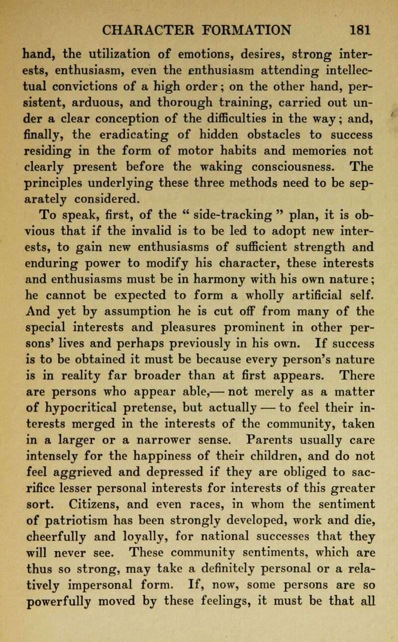 hand, the utilization of emotions, desires, strong inter- ests, enthusiasm, even the enthusiasm attending intellec- tual convictions of a high order; on the other hand, per- sistent, arduous, and thorough training, carried out un- der a clear conception of the difficulties in the way; and, finally, the eradicating of hidden obstacles to success residing in the form of motor habits and memories not clearly present before the waking consciousness. The principles underlying these three methods need to be sep- arately considered. To speak, first, of the  side-tracking  plan, it is ob- vious that if the invalid is to be led to adopt new inter- ests, to gain new enthusiasms of sufficient strength and enduring power to modify his character, these interests and enthusiasms must be in harmony with his own nature; he cannot be expected to form a wholly artificial self. And yet by assumption he is cut off from many of the special interests and pleasures prominent in other per- sons' lives and perhaps previously in his own. If success is to be obtained it must be because every person's nature is in reality far broader than at first appears. There are persons who appear able,— not merely as a matter of hypocritical pretense, but actually — to feel their in- terests merged in the interests of the community, taken in a larger or a narrower sense. Parents usually care intensely for the happiness of their children, and do not feel aggrieved and depressed if they are obliged to sac- rifice lesser personal interests for interests of this greater sort. Citizens, and even races, in whom the sentiment of patriotism has been strongly developed, work and die, cheerfully and loyally, for national successes that they will never see. These community sentiments, which are thus so strong, may take a definitely personal or a rela- tively impersonal form. If, now, some persons are so powerfully moved by these feelings, it must be that all