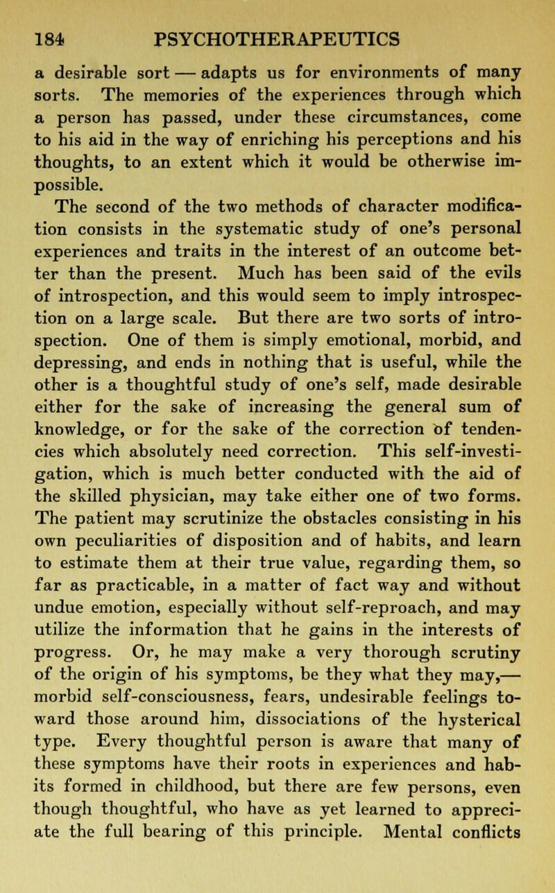 a desirable sort — adapts us for environments of many sorts. The memories of the experiences through which a person has passed, under these circumstances, come to his aid in the way of enriching his perceptions and his thoughts, to an extent which it would be otherwise im- possible. The second of the two methods of character modifica- tion consists in the systematic study of one's personal experiences and traits in the interest of an outcome bet- ter than the present. Much has been said of the evils of introspection, and this would seem to imply introspec- tion on a large scale. But there are two sorts of intro- spection. One of them is simply emotional, morbid, and depressing, and ends in nothing that is useful, while the other is a thoughtful study of one's self, made desirable either for the sake of increasing the general sum of knowledge, or for the sake of the correction of tenden- cies which absolutely need correction. This self-investi- gation, which is much better conducted with the aid of the skilled physician, may take either one of two forms. The patient may scrutinize the obstacles consisting in his own peculiarities of disposition and of habits, and learn to estimate them at their true value, regarding them, so far as practicable, in a matter of fact way and without undue emotion, especially without self-reproach, and may utilize the information that he gains in the interests of progress. Or, he may make a very thorough scrutiny of the origin of his symptoms, be they what they may,— morbid self-consciousness, fears, undesirable feelings to- ward those around him, dissociations of the hysterical type. Every thoughtful person is aware that many of these symptoms have their roots in experiences and hab- its formed in childhood, but there are few persons, even though thoughtful, who have as yet learned to appreci- ate the full bearing of this principle. Mental conflicts