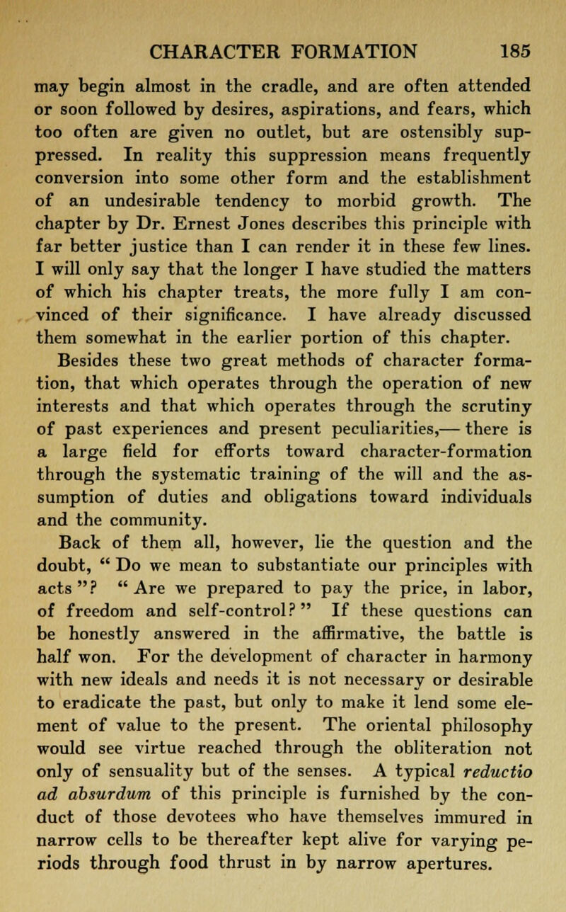 may begin almost in the cradle, and are often attended or soon followed by desires, aspirations, and fears, which too often are given no outlet, but are ostensibly sup- pressed. In reality this suppression means frequently conversion into some other form and the establishment of an undesirable tendency to morbid growth. The chapter by Dr. Ernest Jones describes this principle with far better justice than I can render it in these few lines. I will only say that the longer I have studied the matters of which his chapter treats, the more fully I am con- vinced of their significance. I have already discussed them somewhat in the earlier portion of this chapter. Besides these two great methods of character forma- tion, that which operates through the operation of new interests and that which operates through the scrutiny of past experiences and present peculiarities,— there is a large field for efforts toward character-formation through the systematic training of the will and the as- sumption of duties and obligations toward individuals and the community. Back of them all, however, lie the question and the doubt,  Do we mean to substantiate our principles with acts? Are we prepared to pay the price, in labor, of freedom and self-control? If these questions can be honestly answered in the affirmative, the battle is half won. For the development of character in harmony with new ideals and needs it is not necessary or desirable to eradicate the past, but only to make it lend some ele- ment of value to the present. The oriental philosophy would see virtue reached through the obliteration not only of sensuality but of the senses. A typical reductio ad absurdum of this principle is furnished by the con- duct of those devotees who have themselves immured in narrow cells to be thereafter kept alive for varying pe- riods through food thrust in by narrow apertures.