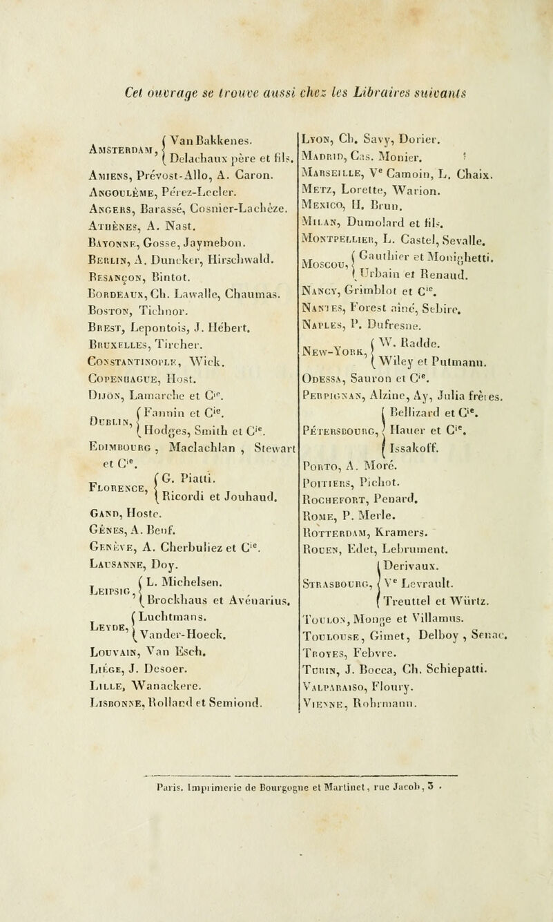 Cet ouvrage se trouve aussi chez les Libraires suioanls Amsterdam, VanBakkenes. Delaehaux père et fils. Amiens, Prévust-Allo, A. Caron. Angoulème, Péiez-Lecler. Angers, Barassé, Cosnier-Lachèze. Athènes, A. Nast. Batonne, Gosse, Jaymebon. Berlin, A. Duneker, Hirschwald. Besançon, Bintot. Bordeaux, Gli. Lawallc, Chaumas. Boston, Tiehnor. Brest, Lepontois, J. Hébert, Bruxelles, Tircher. COSSTANTINOPLK, Wick. Copenhague, Host. Dijon, Lamarche et G,e. , Tannin et C'e. Dublin, Florence, Hodges, Smith et Gic. Edimbourg , Maclachlan , Stewar et C'e. (G. Piatti. (Ricordi et Jouhaud. Gand, Hoste. Gênes, A. Benf. Genève, A. Cherbuliezet G'0. Lausanne, Doy. L. Michelsen. Brockhaus et Avénarius. ( Luchtmans. ^ Vander-Hoeck. Louvain, Van Eseh. Liège, J. Desoer. Lille, Wanackere. Lisuonne, Rolland et Semiond. Leipsig Leyde, Lyon, Cl). Savy, Dorier. Madrid, Cas. Monier. Marseille, Ve Camoin, L. Ghaix. Metz, Lorette, Warion. Mexico, H. Brun. Milan, Dumolard et fils. Montpellier, L. Castel, Sevalle. ( Gauthier et Moninhetti. Moscou, 2 « (Urbain et Renaud. Nancy, Grimblot et C'e. Nan'ies, Forest aîné, Sebire. Naples, P. Dufresne. „ v ( W. Radde. New-iork, { ( Wuey et Putmanii. Odessa, Sauron et Cie. Perpignan, Alzine, Ay, Julia frètes. I Belli/.ard et Gie. Pétersdourg, > Hauer et G. r Issakoff. Porto, A. More. Poitiers, Pichot. Bochefort, Penard. Rome, P. Merle. Rotterdam, Kramers. Rouen, Edet, Lebrument. IDerivaux. Ve Levrault. Treuttel et Wi'n tz. Toulon, Monge et Villamus. Toulouse, Gimet, Delboy , Senac. Troyes, Febvre. Turin, J. Bocca, Ch. Schiepatti. Valparaiso, Floury. Vienne, Rnhimann. Paris. Imprimerie de Bourgogne et Martinet, rue Jacob, 3