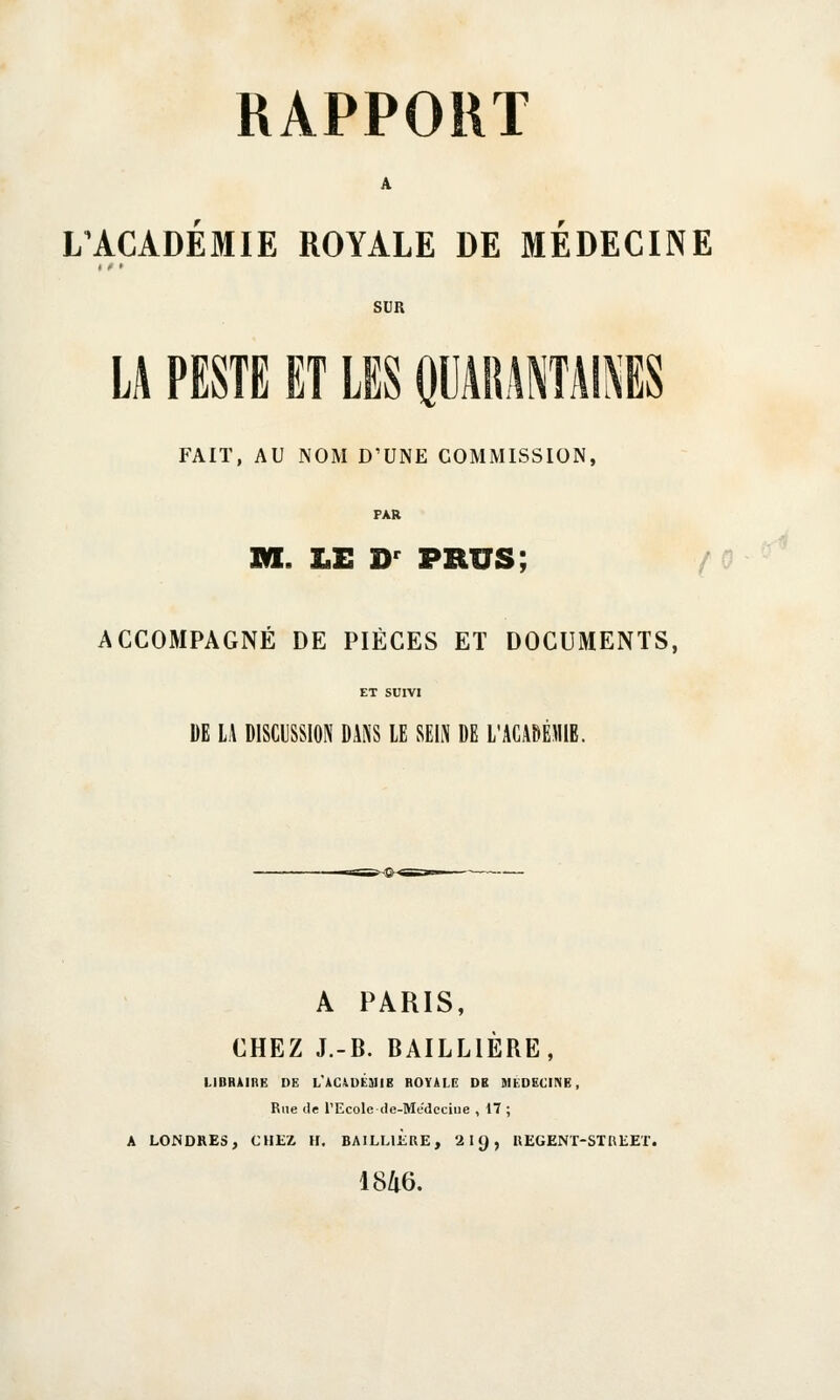 RAPPORT L'ACADEMIE ROYALE DE MEDECINE SUR LA PESTE ET LES QUARANTAINES FAIT, AU NOM D'UNE COMMISSION, FAR m. LE Dr prus; ACCOMPAGNÉ DE PIÈCES ET DOCUMENTS, ET SUIVI DE LA DISCUSSION DANS LE SEIN DE L'ACADÉMIE. A PARIS, CHEZ J.-B. BAILLIÈRE, LIBRAIRE DE L'ACADEMIB ROYALE DB MEDECINE, Rue île l'Ecole de-Medcciue , 17 ; A LONDRES, CHEZ H. BAILUERE, 2 11), REGENT-STREET. 1846.