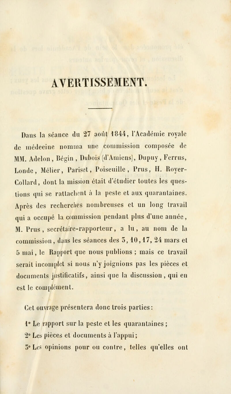 AVERTISSEMENT. Dans la séance du 27 août 1844, l'Académie royale de raédeeine nomma une commission composée de MM. Adelon , Bégin , Dubois (d'Amiens), Dupuy, Ferrus, Londe, Métier, Pariset, Poiseuille , Prus, H. Royer- Collard, dont la mission était d'étudier toutes les ques- tions qui se rattachent à la peste et aux quarantaines. Après des recherches nombreuses et un long travail qui a occupé la commission pendant plus d'une année, M. Prus, secrétaire-rapporteur, a lu, au nom de la commission, dans les séances des 3, 10,17, 24 mars et 5 mai, le Rapport que nous publions ; mais ce travail serait incomplet si nous n'y joignions pas les pièces et documents justificatifs, ainsi que la discussion, qui en est le complément. Cet ouvrage présentera donc trois parties: 1° Le rapport sur la peste et les quarantaines ; 2° Les pièces et documents à l'appui; 3° Les opinions pour ou contre, telles qu'elles ont