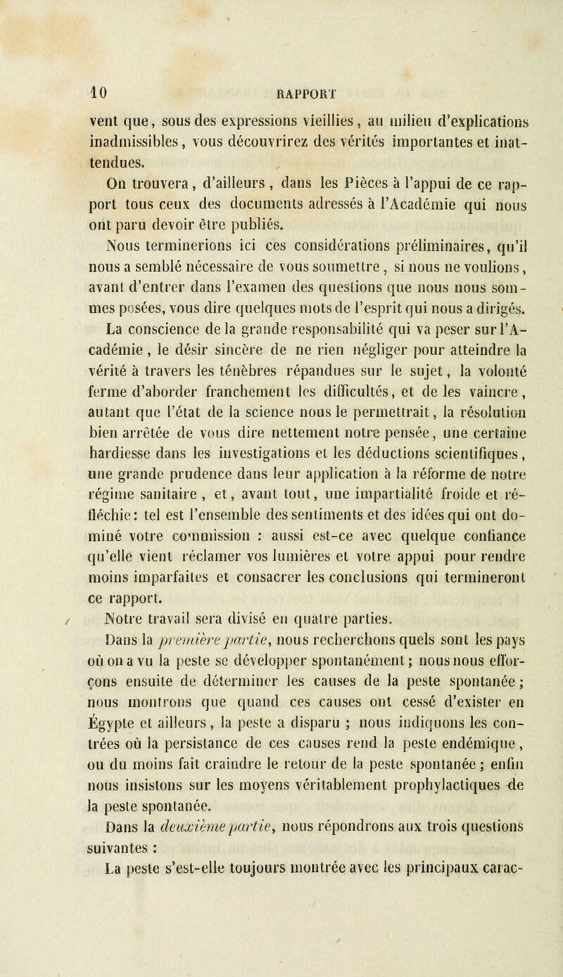 vent que, sous des expressions vieillies, au milieu d'explications inadmissibles, vous découvrirez des vérités importantes et inat- tendues. On trouvera, d'ailleurs , dans les Pièces à l'appui de ce rap- port tous ceux des documents adressés à l'Académie qui nous ont paru devoir être publiés. Nous terminerions ici ces considérations préliminaires, qu'il nous a semblé nécessaire de vous soumettre, si nous ne voulions, avant d'entrer dans l'examen des questions que nous nous som- mes posées, vous dire quelques mots de l'esprit qui nous a dirigés. La conscience de la grande responsabilité qui va peser sur l'A- cadémie , le désir sincère de ne rien négliger pour atteindre la vérité à travers les ténèbres répandues sur le sujet, la volonté ferme d'aborder franchement les difficultés, et de les vaincre, autant que l'état de la science nous le permettrait, la résolution bien arrêtée de vous dire nettement notre pensée, une certaine hardiesse dans les investigations et les déductions scientifiques, une grande prudence dans leur application à la réforme de notre régime sanitaire , et, avant tout, une impartialité froide et ré- fléchie: tel est l'ensemble des sentiments et des idées qui ont do- miné votre commission : aussi est-ce avec quelque confiance qu'elle vient réclamer vos lumières et votre appui pour rendre moins imparfaites et consacrer les conclusions qui termineront ce rapport. Notre travail sera divisé en quatre parties. Dans la première partie, nous recherchons quels sont les pays où on a vu la peste se développer spontanément; nous nous effor- çons ensuite de déterminer les causes de la peste spontanée ; nous montrons que quand ces causes ont cessé d'exister en Egypte et ailleurs, la peste a disparu ; nous indiquons les con- trées où la persistance de ces causes rend la peste endémique, ou du moins fait craindre le retour de la peste spontanée ; enfin nous insistons sur les moyens véritablement prophylactiques de la peste spontanée. Dans la deuxième partie, nous répondrons aux trois questions suivantes : La peste s'est-elle toujours montrée avec les principaux carac-