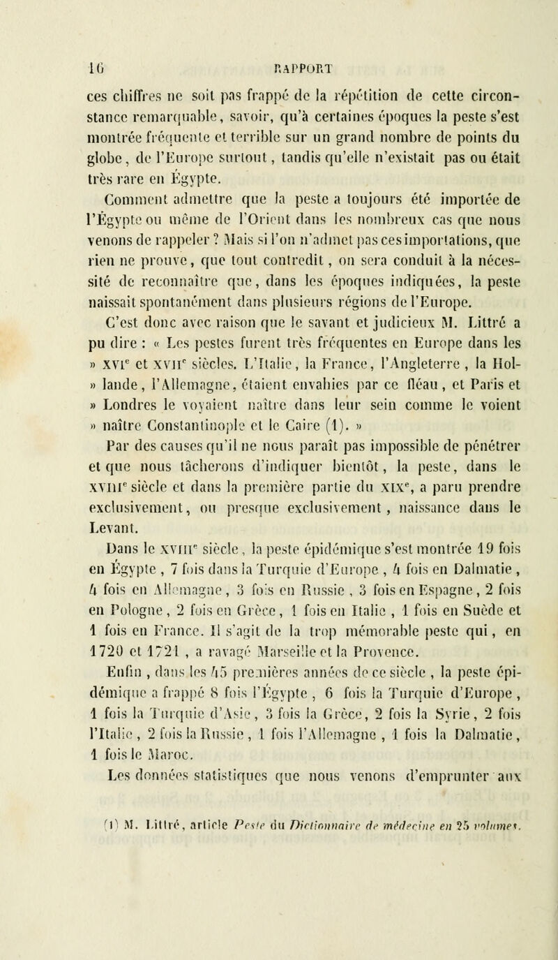 ces chiffres ne soit pas frappé de la répétition de celte circon- stance remarquable, savoir, qu'à certaines époques la peste s'est montrée fréquente et terrible sur un grand nombre de points du globe, de l'Europe surtout, tandis qu'elle n'existait pas ou était très rare en Egypte. Comment admettre que la peste a toujours été importée de l'Egypte ou même de l'Orient dans les nombreux cas que nous venons de rappeler ? Mais si l'on n'admet pas ces importations, que rien ne prouve, que tout contredit, on sera conduit à la néces- sité de reconnaître que, dans les époques indiquées, la peste naissait spontanément dans plusieurs régions de l'Europe. C'est donc avec raison que le savant et judicieux M. Littré a pu dire : « Les pestes furent très fréquentes en Europe dans les » xvie et xv]ic siècles. L'Italie, la France, l'Angleterre , la Hol- » lande, l'Allemagne, étaient envahies par ce fléau, et Paris et » Londres le voyaient naître dans leur sein comme le voient » naître Constandnople et le Caire (1). » Par des causes qu'il ne nous paraît pas impossible de pénétrer et que nous tâcherons d'indiquer bientôt, la peste, dans le XVIIIe siècle et dans la première partie du xixe, a paru prendre exclusivement, ou presque exclusivement, naissance dans le Levant. Dans le xvnr siècle, la peste épidémique s'est montrée 19 fois en Egypte , 7 fois dans la Turquie d'Europe , h fois en Dalmatie , k fois en Allemagne, 3 fois en Russie , 3 fois en Espagne, 2 fois en Pologne, 2 fois en Grèce, 1 foison Italie , 1 fois en Suède et 1 fois en Fiance. Il s'agit de la trop mémorable peste qui, en 1720 et 1721 , a ravagé Marseille et la Provence. Enfin , dans les &5 premières années de ce siècle , la peste épi- démique a frappé 8 fois l'Egypte , 6 fois la Turquie d'Europe , 1 fois la Turquie d'Asie, 3 fois la Grèce, 2 fois la Syrie, 2 fois l'Italie, 2 fois la Russie , 1 fois l'Allemagne , 1 fois la Dalmatie, 1 fois le Maroc. Les données statistiques que nous venons d'emprunter aux [1) M. Mttré, article Peste du Dictionnaire de médecine en 25 volume*.