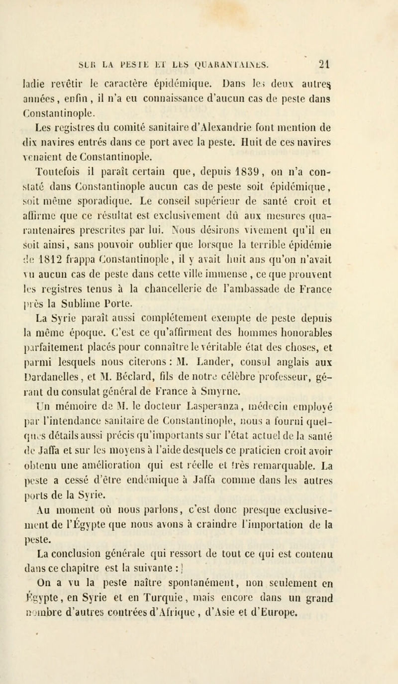 ladie revêtir le caractère épidémique. Dans le; deux autres années, enfin, il n'a eu connaissance d'aucun cas de peste dans Constantinople. Les registres du comité sanitaire d'Alexandrie font mention de dix navires entrés dans ce port avec la peste. Huit de ces navires venaient de Constantinople. Toutefois il paraît certain que, depuis 1839, on n'a con- staté dans Constantinople aucun cas de peste soit épidémique, soit même sporadique. Le conseil supérieur de santé croit et affirme que ce résultat est exclusivement dû aux mesures qua- rantenaires prescrites par lui. Nous désirons vivement qu'il eu soit ainsi, sans pouvoir oublier que lorsque la terrible épidémie de 1812 frappa Constantinople, il y avait huit ans qu'on n'avait vu aucun cas de peste dans cette ville immense , ce que prouvent les registres tenus à la chancellerie de l'ambassade de France près la Sublime Porte. La Syrie paraît aussi complètement exempte de peste depuis la même époque. C'est ce qu'affirment des hommes honorables parfaitement placés pour connaître le véritable état des choses, et parmi lesquels nous citerons : M. Lander, consul anglais aux Dardanelles, et M. Béclard, fils de notre célèbre professeur, gé- rant du consulat général de France à Smyrne. Un mémoire de M. le docteur Lasperanza, médecin employé par l'intendance sanitaire de Constantinople, nous a fourni quel- ques détails aussi précis qu'importants sur l'état actuel de la santé de Jaffa et sur les moyens à l'aide desquels ce praticien croit avoir obtenu une amélioration qui est réelle et très remarquable. La peste a cessé d'être endémique à Jaffa comme dans les autres ports de la Syrie. Au moment où nous parlons, c'est donc presque exclusive- ment de l'Egypte que nous avons à craindre l'importation de la peste. La conclusion générale qui ressort de tout ce qui est contenu dans ce chapitre est la suivante : j On a vu la peste naître spontanément, non seulement en Egypte, en Syrie et en Turquie, mais encore dans un grand nombre d'autres contrées d'Afrique , d'Asie et d'Europe.