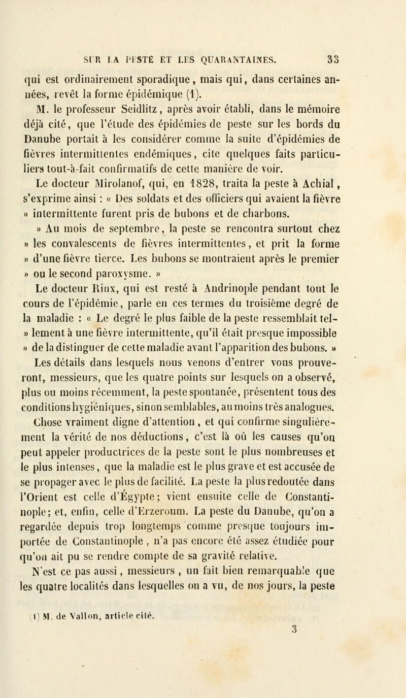 qui est ordinairement sporadique, mais qui, dans certaines an- nées, revêt la forme épidémique (1). M. le professeur Seidlitz, après avoir établi, dans le mémoire déjà cité, que l'élude des épidémies de peste sur les bords du Danube portait à les considérer comme la suite d'épidémies de fièvres intermittentes endémiques, cite quelques faits particu- liers tout-à-fait confirmalifs de cette manière de voir. Le docteur Mirolanof, qui, en 1828, traita la peste à Achial, s'exprime ainsi : « Des soldats et des officiers qui avaient la fièvre » intermittente furent pris de bubons et de charbons. » Au mois de septembre, la peste se rencontra surtout chez » les convalescents de fièvres intermittentes, et prit la forme » d'une fièvre tierce. Les bubons se montraient après le premier » ou le second paroxysme. » Le docteur Rinx, qui est resté à Andrinople pendant tout le cours de l'épidémie, parle en ces termes du troisième degré de la maladie : « Le degré le plus faible de la peste ressemblait tel- » lement à une fièvre intermittente, qu'il était presque impossible « de la distinguer de cette maladie avant l'apparition des bubons. » Les détails dans lesquels nous venons d'entrer vous prouve- ront, messieurs, que les quatre points sur lesquels on a observé, plus ou moins récemment, la peste spontanée, présentent tous des condilionshygiéniques, sinon semblables, au moins très analogues. Chose vraiment digne d'attention , et qui confirme singulière- ment la vérité de nos déductions, c'est là où les causes qu'on peut appeler productrices de la peste sont le plus nombreuses et le plus intenses, que la maladie est le plus grave et est accusée de se propager avec le plus de facilité. La peste la plus redoutée dans l'Orient est celle d'Egypte; vient ensuite celle de Constanti- nople; et, enfin, celle d'Erzeroum. La peste du Danube, qu'on a regardée depuis trop longtemps comme presque toujours im- portée de Gonstantinople , n'a pas encore été assez étudiée pour qu'on ait pu se rendre compte de sa gravité relative. N'est ce pas aussi, messieurs , un fait bien remarquable que les quatre localités dans lesquelles on a vu, de nos jours, la peste Il M. de Vallon, article rilé.