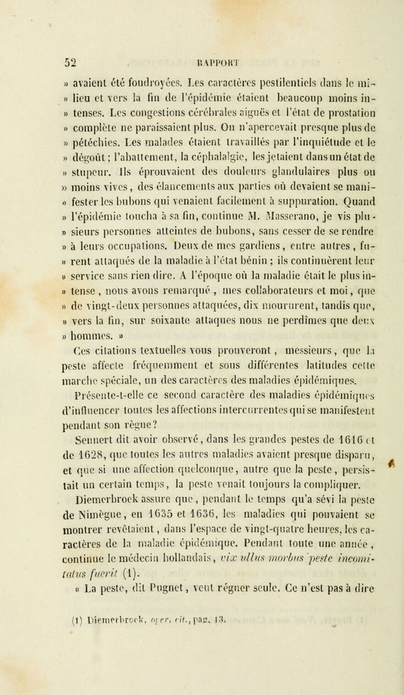 » avaient été foudroyées. Les caractères pestilentiels dans le mi- » lieu et vers la fin de l'épidémie étaient beaucoup moins in- » tenses. Les congestions cérébrales aiguës et l'étal de prostation » complète ne paraissaient plus. On n'apercevait presque plus de » pétéchies. Les malades étaient travaillés par l'inquiétude et le » dégoût; l'abattement, la céphalalgie, les jetaient dans un état de » stupeur. Ils éprouvaient des douleurs glandulaires plus ou » moins vives, des élancements aux parties où devaient se mani- o fester les bubons qui venaient facilement à suppuration. Quand » l'épidémie loucha à sa fin, continue M. Masserano, je vis plu - » sieurs personnes atteintes de bubons, sans cesser de se rendre » à leurs occupations. Deux de mes gardiens, entre autres, fu- » rent attaqués de la maladie à l'état bénin ; ils continuèrent leur » service sans rien dire. A l'époque où la maladie était le plus in- » tense , nous avons remarqué , mes collaborateurs et moi, que » de vingt-deux personnes attaquées, dix moururent, tandis que, » vers la fin, sur soixante attaques nous ne perdîmes que deux » hommes, a Ces citations textuelles vous prouveront, messieurs, que la peste affecte fréquemment et sous différentes latitudes celle marche spéciale, un des caractères des maladies épidémiques. Présente-l-ellc ce second caraclère des maladies épidémiques d'influencer toutes les affections intercurrentes qui se manifestent pendant son règne? Sennert dit avoir observé, dans les grandes pestes de 161G et de 1628, que toutes les autres maladies avaient presque disparu, et que si une affection quelconque, autre que la peste, persis- tait un certain temps, la peste venait toujours la compliquer. Diemerbroek assure que, pendant le temps qu'a sévi la pesîc de Nimègue, en 1635 et 1636, les maladies qui pouvaient se montrer revêtaient, dans l'espace de vingt-quatre heures, les ca- ractères de la maladie épidémique. Pendant toute une année , continue le médecin hollandais, vixullus mordus peste incomi- talus fuerit (1). « La peste, dit Pugnet, veut régner seule. Ce n'est pas à dire (1) lViemerl>ro<, oier, nf.,pag. I3i