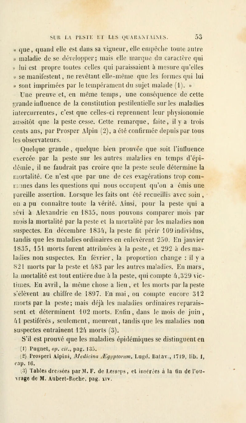 « que, quand elle est dans sa vigueur, elle empêche toute autre » maladie de se développer; mais elle marque du caractère qui » lui est propre toutes celles qui paraissaient à mesure qu'elles a se manifestent, ne revêtant elle-même que les formes qui lui » sont imprimées par le tempérament du sujet malade (1). » Une preuve et, en même temps, une conséquence de cette grande influence de la constitution pestilentielle sur les maladies intercurrentes, c'est que celles-ci reprennent leur physionomie aussitôt que la peste cesse. Cette remarque, faite, il y a trois cents ans, par Prosper Alpin (2), a été confirmée depuis par tous les observateurs. Quelque grande, quelque bien prouvée que soit l'influence exercée par la peste sur les autres maladies en temps d'épi- démie, il ne faudrait pas croire que la peste seule détermine la mortalité. Ce n'est que par une de ces exagérations trop com- munes dans les questions qui nous occupent qu'on a émis une pareille assertion. Lorsque les faits ont été recueillis avec soin , on a pu connaître toute la vérité. Ainsi, pour la peste qui a sévi à Alexandrie en 1835, nous pouvons comparer mois par mois la mortalité par la peste et la mortalité par les maladies non suspectes. En décembre 1834, la peste fit périr 109 individus, tandis que les maladies ordinaires en enlevèrent 250. En janvier 1835, 151 morts furent attribuées à la peste, et 292 à des ma- ladies non suspectes. En février, la proportion change : il y a 821 morts par la peste et 483 par les autres maladies. En mars, la mortalité est tout entière due à la peste, qui compte Zj ,329 vic- times. En avril, la même chose a lieu , et les morts par la peste s'élèvent au chiffre de 1897. En mai, on compte encore 312 morts par la peste; mais déjà les maladies ordinaires reparais- sent et déterminent 102 morts. Enfin , dans le mois de juin , /il pestiférés, seulement, meurent, tandis que les maladies non suspectes entraînent 124 morts (3). S'il est prouvé que les maladies épidémiques se distinguent en (1) Pugnet, op. cit., pag. 135. (2) Prosperi Alpini, illedicina sEgyptorum. Lugd. Batav., 1719, lib. I, cap. 16. {'■]) Tables dressées par M. F. de Lesseps, et insérées à la fin de l'ou- \rage de M. Aubert-P>oche, pag. xiv.