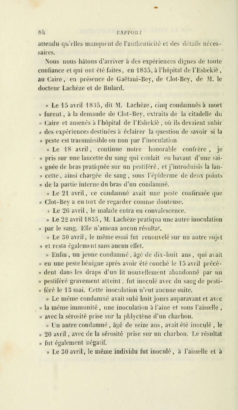 attendu qu'elles manquent de l'authenticité et des détails néces- saires. Nous nous hâtons d'arriver à des expériences dignes de toute confiance et qui ont été fuites, en 1835, à l'hôpital de l'Esbekiè, au Caire, en présence de Gaëtani-Bey, de Clot-Bey, de M. le docteur Lachèze et de Bulard. « Le 15 avril 1835, dit M. Lachèze, cinq condamnés à mort » furent, à la demande de Clot-Bey, extraits de la citadelle du » Caire et amenés à l'hôpital de l'Esbekiè , où ils devaient subir >> des expériences destinées à éclairer la question de savoir si la » peste esttransmissibleou non par l'inoculation. » Le 18 avril, continue notre honorable confrère, je » pris sur une lancette du sang qui coulait en bavant d'une sai- » gnée de bras pratiquée sur un pestiféré, et j'introduisis la lan- » celle, ainsi chargée de sang, sous Pépiderme de deux points » de la partie interne du bras d'un condamné. » Le 21 avril, ce condamné avait une peste confirmée que » Clot-Bey a eu tort de regarder comme douteuse. » Le 26 avril, le malade entra en convalescence. » Le 22 avril 1835, M. Lachèze pratiqua une autre inoculation » par le sang. Elle n'amena aucun résultai. » Le 30 avril, le même essai fut renouvelé sur un autre sujet » et resta également sans aucun effet. » Enfin , un jeune condamné , âgé de dix-huit ans , qui a\ail » eu une peste bénigne après avoir été couché le 15 avril précé- » dent dans les draps d'un lit nouvellement abandonné par un » pestiféré gravement atteint, fut inoculé avec du sang de pesti- » féré le 13 mai. Cette inoculation n'eut aucune suite. » Le même condamne avait subi huit jours auparavant et avec » la même immunité, une inoculation à l'aine et sous l'aisselle , » avec la sérosité prise sur la phlyetène d'un charbon. » Un autre condamné , âgé de seize ans, avait été inoculé , le » 20 avril, avec de la sérosité prise sur un charbon. Le résultat » fut également négatif. » Le 30 avril, le même individu fut inoculé, à l'aisselle et à