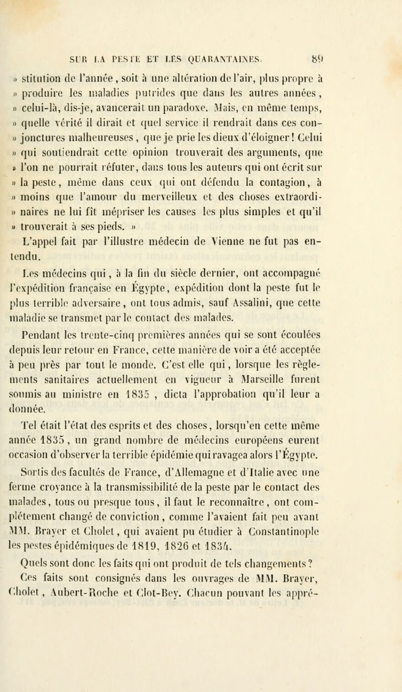 •> stitution de l'année, soit à une altération de l'air, plus propre à » produire les maladies putrides que dans les autres années, » celui-là, dis-je, avancerait un paradoxe. Mais, en même temps, » quelle vérité il dirait et quel service il rendrait dans ces con- » jonctures malheureuses, que je prie les dieux d'éloigner! Celui » qui soutiendrait cette opinion trouverait des arguments, que » l'on ne pourrait réfuter, dans tous les auteurs qui ont écrit sur » la peste, même dans ceux qui ont défendu la contagion, à » moins que l'amour du merveilleux et des choses extraordi- » naires ne lui fît mépriser les causes les plus simples et qu'il » trouverait à ses pieds. » L'appel fait par l'illustre médecin de Vienne ne fut pas en- tendu. Les médecins qui, à la fin du siècle dernier, ont accompagné l'expédition française en Egypte, expédition dont la peste fut le plus terrible adversaire, ont tous admis, sauf Assalini, que cette maladie se transmet parle contact des malades. Pendant les trente-cinq premières années qui se sont écoulées depuis leur retour en France, cette manière de voir a été acceptée à peu près par tout le monde. C'est elle qui, lorsque les règle- ments sanitaires actuellement en vigueur à Marseille furent soumis au ministre en 1835 , dicta l'approbation qu'il leur a donnée. Tel élait l'état des esprits et des choses, lorsqu'en celte même année 1835, un grand nombre de médecins européens eurent occasion d'observer la terrible épidémie qui ravagea alors l'Egypte. Sortis des facultés de France, d'Allemagne et d'Italie avec une ferme croyance à la transmissibilité de la peste par le contact des malades, tous ou presque tous, il faut le reconnaître, ont com- plètement changé de conviction , comme l'avaient fait peu avant MM. Brayer et Cholel, qui avaient pu étudier à Constantinople les pestes épidémiques de 1819, 1826 et 1834. Quels sont donc les faits qui ont produit de tels changements? Ces faits sont consignés dans les ouvrages de MM. Brayer, Cholet, Aubert-Roche et Glot-Bey. Chacun pouvant les appré-