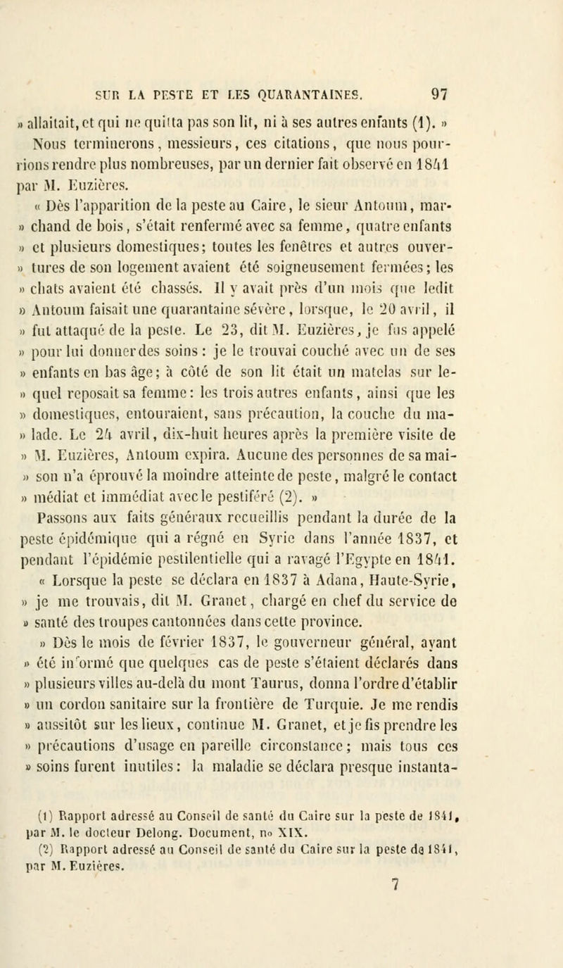 » allaitait, et qui ne quitta pas son lit, ni à ses autres enfants (1). » Nous terminerons, messieurs, ces citations, que nous pour- rions rendre plus nombreuses, par un dernier fait observé en 18^1 par M. Euzières. « Dès l'apparition de la peste au Caire, le sieur Antoum, mar- ia chand de bois, s'était renfermé avec sa femme, quatre enfants » et plusieurs domestiques; toutes les fenêtres et autres ouver- » tures de son logement avaient été soigneusement fermées; les » chats avaient été chassés. 11 y avait près d'un mois que ledit » Antoum faisait une quarantaine sévère, lorsque, le 20 avril, il » fut attaqué de la peste. Le 23, dit M. Euzières, je fus appelé » pour lui donner des soins : je le trouvai couché avec un de ses » enfants en bas âge; à côté de son lit était un matelas sur le- » quel reposait sa femme : les trois autres enfants, ainsi que les » domestiques, entouraient, sans précaution, la couche du ma- » lade. Le 1h avril, dix-huit heures après la première visite de » SI. Euzières, Antoum expira. Aucune des personnes de sa mai- » son n'a éprouvé la moindre atteinte de peste, malgré le contact » médiat et immédiat avec le pestiféré (2). » Passons aux faits généraux recueillis pendant la durée de la peste épidémique qui a régné en Syrie dans l'année 1837, et pendant l'épidémie pestilentielle qui a ravagé l'Egypte en 1841. « Lorsque la peste se déclara en 1S37 à Adana, Haute-Syrie, » je me trouvais, dit M. Granet, chargé en chef du service de » santé des troupes cantonnées dans cette province. » Dès le mois de février 1837, le gouverneur général, ayant » été iirormé que quelques cas de peste s'étaient déclarés dans » plusieurs villes au-delà du mont Taurus, donna l'ordre d'établir » un cordon sanitaire sur la frontière de Turquie. Je me rendis » aussitôt sur les lieux, continue RI. Granet, et je fis prendre les » précautions d'usage en pareille circonstance ; mais tous ces » soins furent inutiles: la maladie se déclara presque instanta- (1) Rapport adressé au Conseil de santé du Caire sur la peste de 1S4J, par M. le docleur Delong. Document, no XIX. (2) Rapport adressé au Conseil de santé du Caire sur la peste do 1841, par M. Euzières.