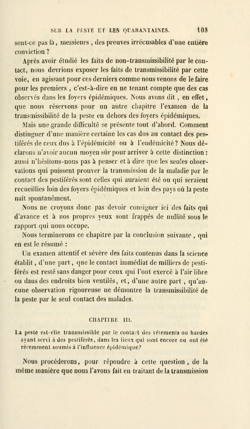 sont-ce pus là, messieurs , des preuves irrécusables d'une entière conviction ? Après avoir étudié les faits de non-transmissibilité par le con- tact, nous devrions exposer les faits de transmissibilité par cette voie, en agissant pour ces derniers comme nous venons de le faire pour les premiers , c'est-à-dire en ne tenant compte que des cas observés dans les foyers épidémiques. Nous avons dit, en effet, que nous réservons pour un autre chapitre l'examen de la transmissibilité de la peste en dehors des foyers épidémiques. Mais une grande difficulté se présente tout d'abord. Comment distinguer d'une manière certaine les cas dus au contact des pes- tiférés de ceux dus à l'épidémicité ou à l'endémicilé ? Nous dé- clarons n'avoir aucun moyen sur pour arriver à cette distinction : aussi n'hésitons-nous pas à penser et à dire que les seules obser- vations qui puissent prouver la transmission de la maladie par le contact des pestiférés sont celles qui auraient été ou qui seraient recueillies loin des foyers épidémiques et loin des pays où la peste naît spontanément. Nous ne croyons donc pas devoir consigner ici des faits qui d'avance et à nos propres yeux sont frappés de nullité sous le rapport qui nous occupe. Nous terminerons ce chapitre par la conclusion suivante , qui en est le résumé : Un examen attentif et sévère des faits contenus dans la science établit, d'une part, que le contact immédiat de milliers de pesti- férés est resté sans danger pour ceux qui l'ont exercé à l'air libre ou dans des endroits bien ventilés, et, d'une autre part , qu'au- cune observation rigoureuse ne démontre la transmissibilité de la peste par le seul contact des malades. CHAPITRE m. La peste est-elle transniissible par le conla;t des vêtements ou hardes ayant servi à des pestiférés, dans les lieux qui sont encore ou ont été récemment soumis à l'influence épidémique? Nous procéderons, pour répondre à cette question , de la même manière que nous l'avons fait en traitant de la transmission