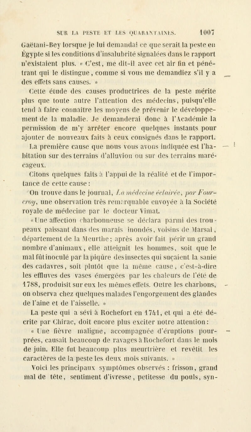 Gaëlani-Bey lorsque je lui demandai ce que serait la peste eu Egypte si les conditions d'insalubrité signalées dans le rapport n'existaient plus. « C'est, me dit-il avec cet air fin et péné- trant qui le distingue, comme si vous me demandiez s'il y a des effets sans causes. » Cette élude des causes productrices de la peste mérite plus que toute autre l'attention des médecins, puisqu'elle tend a faire connaître les moyens de prévenir le développe- ment de la maladie. Je demanderai donc à l'Académie la permission de m'y arrêter encore quelques instants pour ajouter de nouveaux faits à ceux consignés dans le rapport. La première cause que nous vous avons indiquée est l'ha- bitation sur des terrains d'alluvion ou sur des terrains maré- cageux. Citons quelques faits à l'appui de la réalité et de l'impor- tance de cette cause : On trouve dans le journal, Lu médecine éclairée*, par Four- croy, une observation très remarquable envoyée à la Société royale de médecine par le docteur Viniat. tne affection charbonneuse se déclara parmi des trou- peaux paissant dans des marais inondés, voisins de Marsal, département de la Meurthe; après avoir fait périr un grand nombre d'animaux, elle atteignit les hommes, soit que le mal fût inoculé par la piqûre desinsectes qui suçaient la sanie des cadavres, soit plutôt que la même cause, c'est-à-dire les effluves des vases émergées par les chaleurs de l'été de 1788, produisit sur eux les mêmes effets. Outre les charbons, on observa chez quelques malades l'engorgement des glandes de l'aine et de l'aisselle. » La peste qui a sévi à Rochefort en 1741, et qui a été dé- crite par Chirac, doit encore plus exciter notre attention: « Une fièvre maligne, accompagnée d'éruptions pour- prées, causait beaucoup de ravages à Rochefort dans le mois de juin. Elle fut beaucoup plus meurtrière et revêtit les caractères de la peste les deux mois suivants. » Voici les principaux symptômes observés : frisson, grand mal de tête, sentiment d'ivresse , petitesse du pouls, syn-