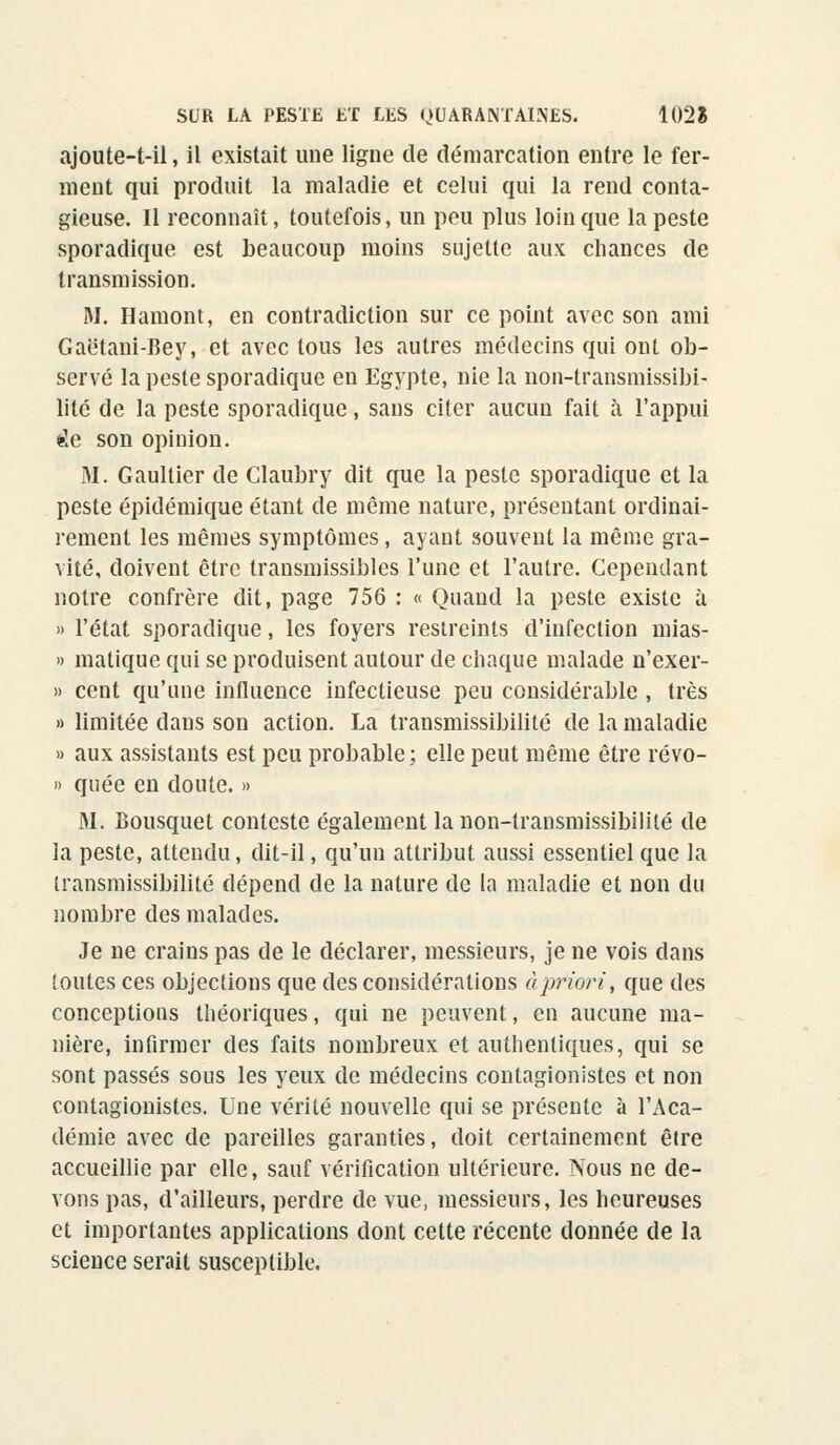 ajoute-t-il, il existait une ligne de démarcation entre le fer- ment qui produit la maladie et celui qui la rend conta- gieuse. Il reconnaît, toutefois, un peu plus loin que la peste sporadique est beaucoup moins sujette aux chances de transmission. M. Hamont, en contradiction sur ce point avec son ami Gaëtani-Bey, et avec tous les autres médecins qui ont ob- servé la peste sporadique en Egypte, nie la non-transmissibi- lité de la peste sporadique, sans citer aucun fait à l'appui de son opinion. M. Gaultier de Claubry dit que la peste sporadique et la peste épidémique étant de même nature, présentant ordinai- rement les mêmes symptômes, ayant souvent la même gra- vité, doivent être transmissibles l'une et l'autre. Cependant notre confrère dit, page 756 : « Quand la peste existe à » l'état sporadique, les foyers restreints d'infection mias- » matique qui se produisent autour de chaque malade n'exer- » cent qu'une influence infectieuse peu considérable , très » limitée dans son action. La transmissibilité de la maladie » aux assistants est peu probable; elle peut même être révo- » quée en doute. » M. Bousquet conteste également la non-lransmissibililé de la peste, attendu, dit-il, qu'un attribut aussi essentiel que la transmissibilité dépend de la nature de la maladie et non du nombre des malades. Je ne crains pas de le déclarer, messieurs, je ne vois dans (outes ces objections que des considérations a priori, que des conceptions théoriques, qui ne peuvent, en aucune ma- nière, infirmer des faits nombreux et authentiques, qui se sont passés sous les yeux de médecins contagionistes et non contagionistes. Une vérité nouvelle qui se présente à l'Aca- démie avec de pareilles garanties, doit certainement être accueillie par elle, sauf vérification ultérieure. Nous ne de- vons pas, d'ailleurs, perdre de vue, messieurs, les heureuses et importantes applications dont cette récente donnée de la science serait susceptible.