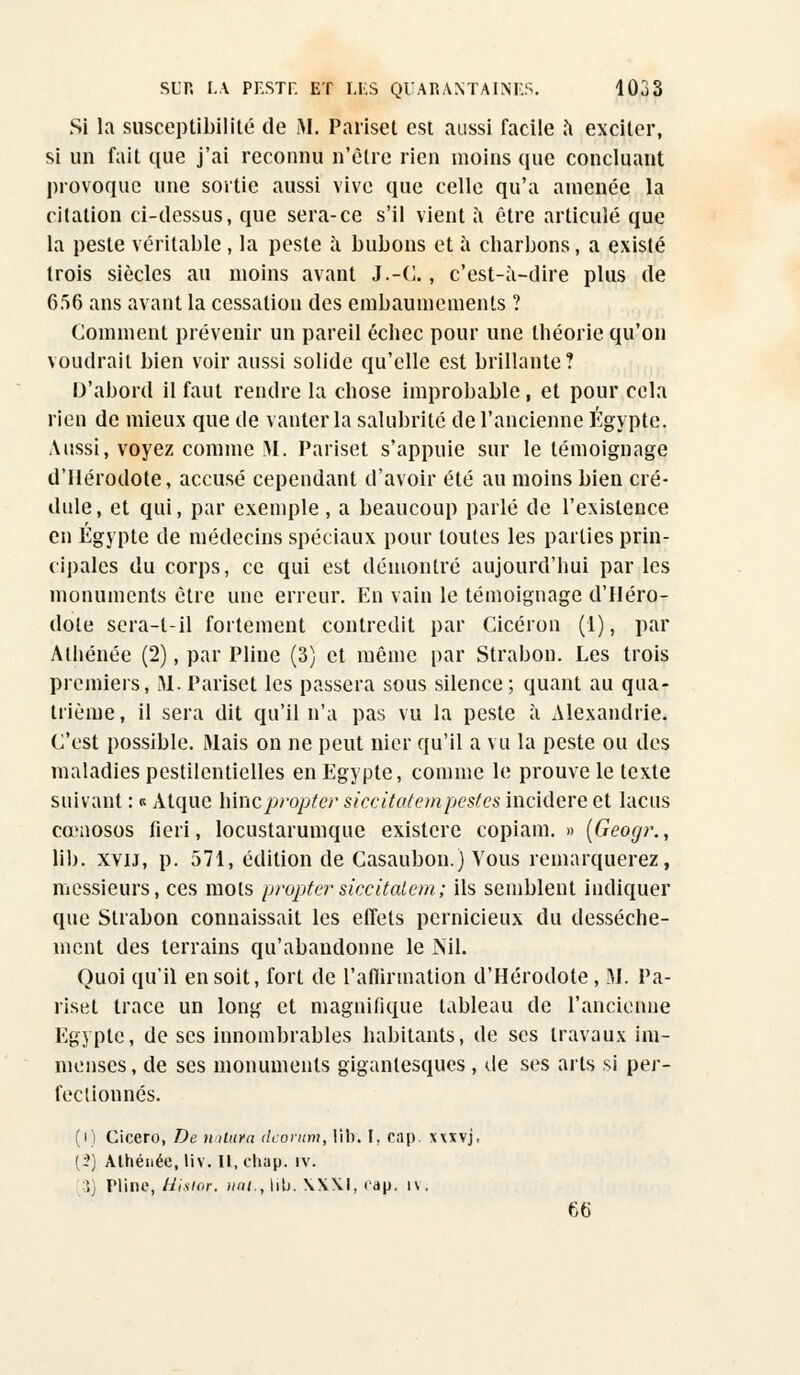 Si la susceptibilité de M. Pariset est aussi facile à exciter, si un fait que j'ai reconnu n'être rien moins que concluant provoque une sortie aussi vive que celle qu'a amenée la citation ci-dessus, que sera-ce s'il vient a être articulé que la peste véritable, la peste a bubons et à charbons, a existé trois siècles au moins avant J.-C., c'est-à-dire plus de 656 ans avant la cessation des embaumements ? Comment prévenir un pareil échec pour une théorie qu'on voudrait bien voir aussi solide qu'elle est brillante? D'abord il faut rendre la chose improbable , et pour cela rien de mieux que de vanter la salubrité de l'ancienne Egypte. Aussi, voyez comme M. Pariset s'appuie sur le témoignage d'Hérodote, accusé cependant d'avoir été au moins bien cré- dule, et qui, par exemple, a beaucoup parlé de l'existence en Egypte de médecins spéciaux pour toutes les parties prin- cipales du corps, ce qui est démontré aujourd'hui par les monuments être une erreur. En vain le témoignage d'Héro- dote sera-l-il fortement contredit par Cicéron (1), par Athénée (2), par Pline (3) et même par Strabon. Les trois premiers, M. Pariset les passera sous silence; quant au qua- trième, il sera dit qu'il n'a pas vu la peste à Alexandrie. C'est possible. Mais on ne peut nier qu'il a vu la peste ou des maladies pestilentielles en Egypte, comme le prouve le texte suivant : « Atquc hinepropter siccitatempestes incidere et lactis cœnosos fieri, locustarumque existere copiam. » (Geogr., lib. xvu, p. 571, édition de Casaubon.) Vous remarquerez, messieurs, ces mots pro/jter siccitatem; ils semblent indiquer que Strabon connaissait les effets pernicieux du dessèche- ment des terrains qu'abandonne le Nil. Quoi qu'il en soit, fort de l'affirmation d'Hérodote, M. Pa- riset trace un long et magnifique tableau de l'ancienne Egypte, de ses innombrables habitants, de ses travaux im- menses , de ses monuments gigantesques , de ses arts si per- fectionnés. (i) Cicero, De nalura dcorum, lib. I, cap. xxxvj, (?) Alhénée, liv. Il, chap. iv. 3) Pline, Uismr. uni., lib. \X\I, cap. i\. 66