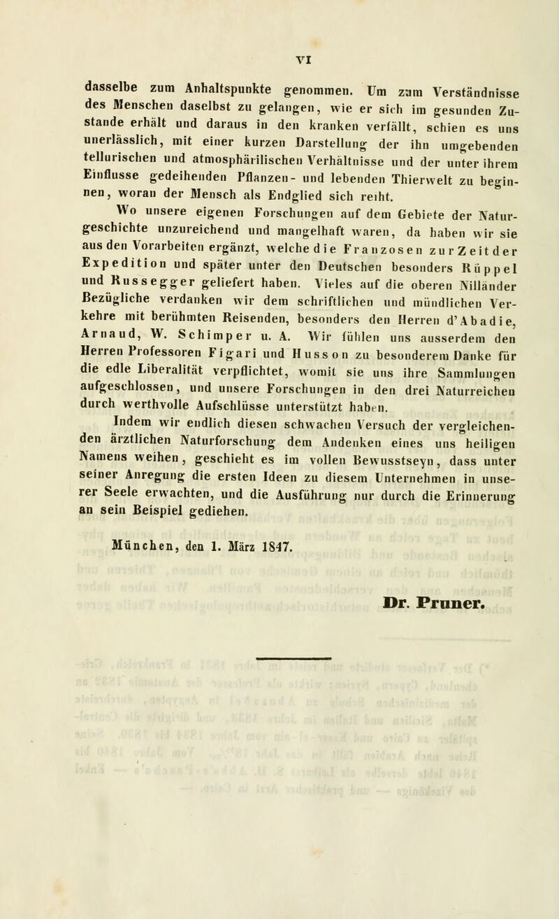 dasselbe zum Anhaltspunkte genommen. Um zum Verständnisse des Menschen daselbst zu gelangen, wie er sich im gesunden Zu- stande erhält und daraus in den kranken verfällt, schien es uns unerlasslich, mit einer kurzen Darstellung der ihn umgebenden tellurischen und atmosphärischen Verhältnisse und der unter ihrem Einflüsse gedeihenden Pflanzen- und lebenden Thierwelt zu begin- nen, woran der Mensch als Endglied sich reiht. Wo unsere eigenen Forschungen auf dem Gebiete der Natur- geschichte unzureichend und mangelhaft waren, da haben wir sie aus den Vorarbeiten ergänzt, welche die Franzosen zur Zeit der Expedition und später unter den Deutschen besonders Rüppel und Russegger geliefert haben. Vieles auf die oberen Nilländer Bezügliche verdanken wir dem schriftlichen und mündlichen Ver- kehre mit berühmten Reisenden, besonders den Herren d'Abadie, Arnaud, W. Schimper u. A. Wir fühlen uns ausserdem den Herren Professoren Figari und Husson zu besonderem Danke für die edle Liberalität verpflichtet, womit sie uns ihre Sammlungen aufgeschlossen, und unsere Forschungen in den drei Naturreichen durch werthvolle Aufschlüsse unterstützt habni. Indem wir endlich diesen schwachen Versuch der vergleichen- den ärztlichen Naturforschung dem Andenken eines uns heiligen Namens weihen, geschieht es im vollen Bewusstseyn, dass unter seiner Anregung die ersten Ideen zu diesem Unternehmen in unse- rer Seele erwachten, und die Ausführung nur durch die Erinnerung an sein Beispiel gediehen. München, den 1. März 1847. Dr. Frnner.