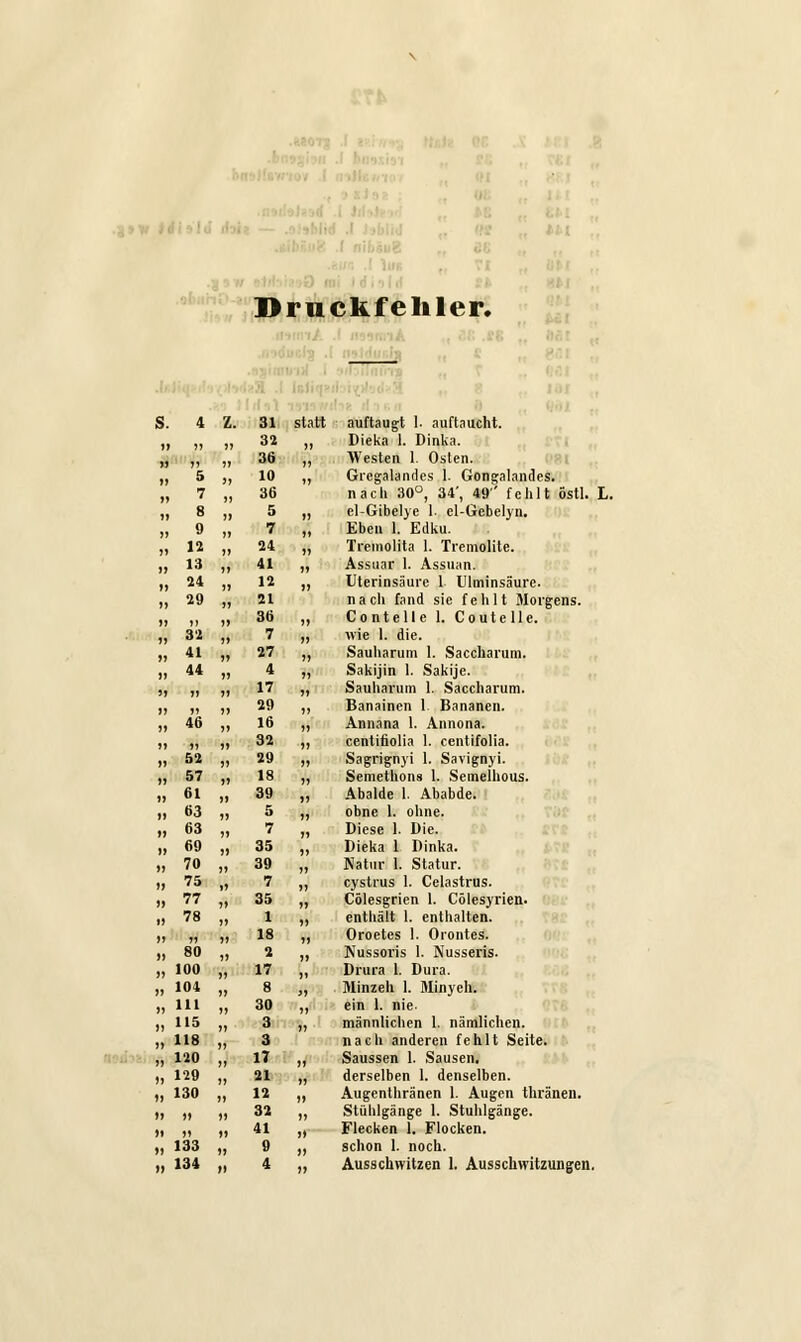 Druckfehler. r. S. 4 Z. 31 statt n n ii 32 ii I» 11 ii 36 ii „ 5 ii 10 n „ 7 ii 36 „ 8 ii 5 i) „ 9 ii 7 11 „ 12 ii 24 )! „ 13 11 41 11 » 24 ii 12 11 „ 29 ii 21 ii ii !> 36 )) „ 32 11 7 )> „ 41 I) 27 » „ 44 !> 4 ») ii ii )) 17 11 ii ii )) 29 11 „ 46 11 16 11 1! t) 1» 32 )) „ 52 11 29 11 » 57 11 18 11 „ 61 11 39 11 „ 63 !) 5 11 „ 63 11 7 11 „ 69 )) 35 )l „ 70 )> 39 11 „ 75 1) 7 11 „ 77 II 35 11 „ 78 )> 1 i» ii ii V 18 »> „ 80 )) 2 >» „ 100 11 17 11 „ 101 11 8 11 „ 111 11 30 11 )) ll5 11 3 11 » 118 11 3 „ 120 „ 129 11 17 11 11 21 11 „ 130 11 12 )1 i) >> »1 32 )! >t )i 1) 41 )) „ 133 )) 9 )) „ 134 tl 4 11 auftaugt 1. auftaucht. Dieka 1. Dinka. AVesten 1. Osten. Gregalandes 1. Gongalandes. nach 30°, 34', §K fehlt östl. L. el-Gibelye 1. el-Gebelyn. Eben 1. Edku. Tremolita 1. Tremolite. Assuar 1. Assuan. Uterinsäure 1 Ulminsäure. nach fand sie fehlt Morgens. Contelle 1. Coutelle. wie 1. die. Sauharum 1. Saccharum. Sakijin 1. Sakije. Sauharum 1. Saccharum. Banainen 1 Bananen. Annana 1. Annona. centifiolia 1. centifolia. Sagrignyi 1. Savignyi. Semethons 1. Semelhous. Abalde 1. Ababde. obne 1. ohne. Diese 1. Die. Dieka 1 Dinka. Natur 1. Statur, cystrus 1. Celastrus. Cölesgrien 1. Cölesyrien. enthält 1. enthalten. Oroetes 1. Orontes. Nussoris 1. Nusseris. Drura 1. Dura. Minzeh 1. Minyeh. ein 1. nie- männlichen 1. nämlichen, nach anderen fehlt Seite. Saussen 1. Sausen, derselben 1. denselben. Augenthränen 1. Augen thränen. Stühlgänge 1. Stuhlgänge. Flecken 1. Flocken, schon 1. noch. Ausschwitzen 1. Ausschwitzungen.