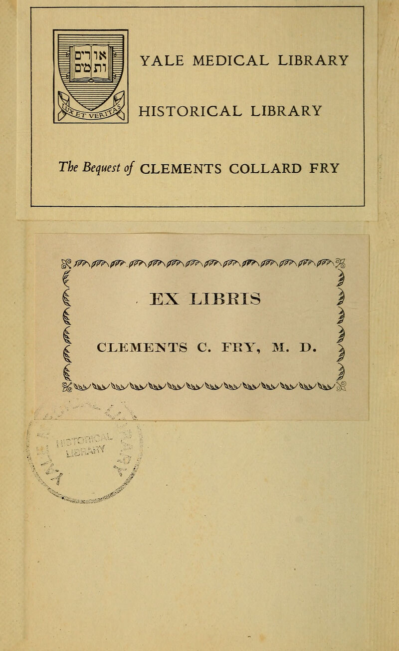 YALE MEDICAL LIBRARY HISTORICAL LIBRARY The Bequest of CLEMENTS COLLARD FRY \ /^^^\^^.^?\^\^\^?\^\^\^\(^\(f^?\^p^^^\% ) EX LIBRIS CLEMENTS C. FRY, M. D. * ■ ■• . -•«-j-=; ..-'..■ -