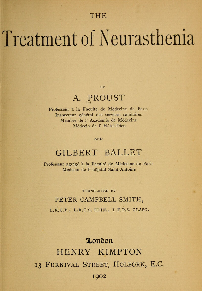 Treatment of Neurasthenia A. PROUST Professeur a la Faculty de Medecine de Paris Inspecteur general des services sanitaires Membre de V Academie de Medecine Medecin de 1' Hotel-Dieu GILBERT BALLET Professeur agrege a. la Faculte de Medecine de Paris Medecin de 1' hopital Saint-Antoine TRANSLATED BY PETER CAMPBELL SMITH, L.R.C.P., L.R.C.S. ED1N., L.F.P.S. GLASG. Xonfcon HENRY KIMPTON 13 Furnival Street, Holborn, E.C. 1902