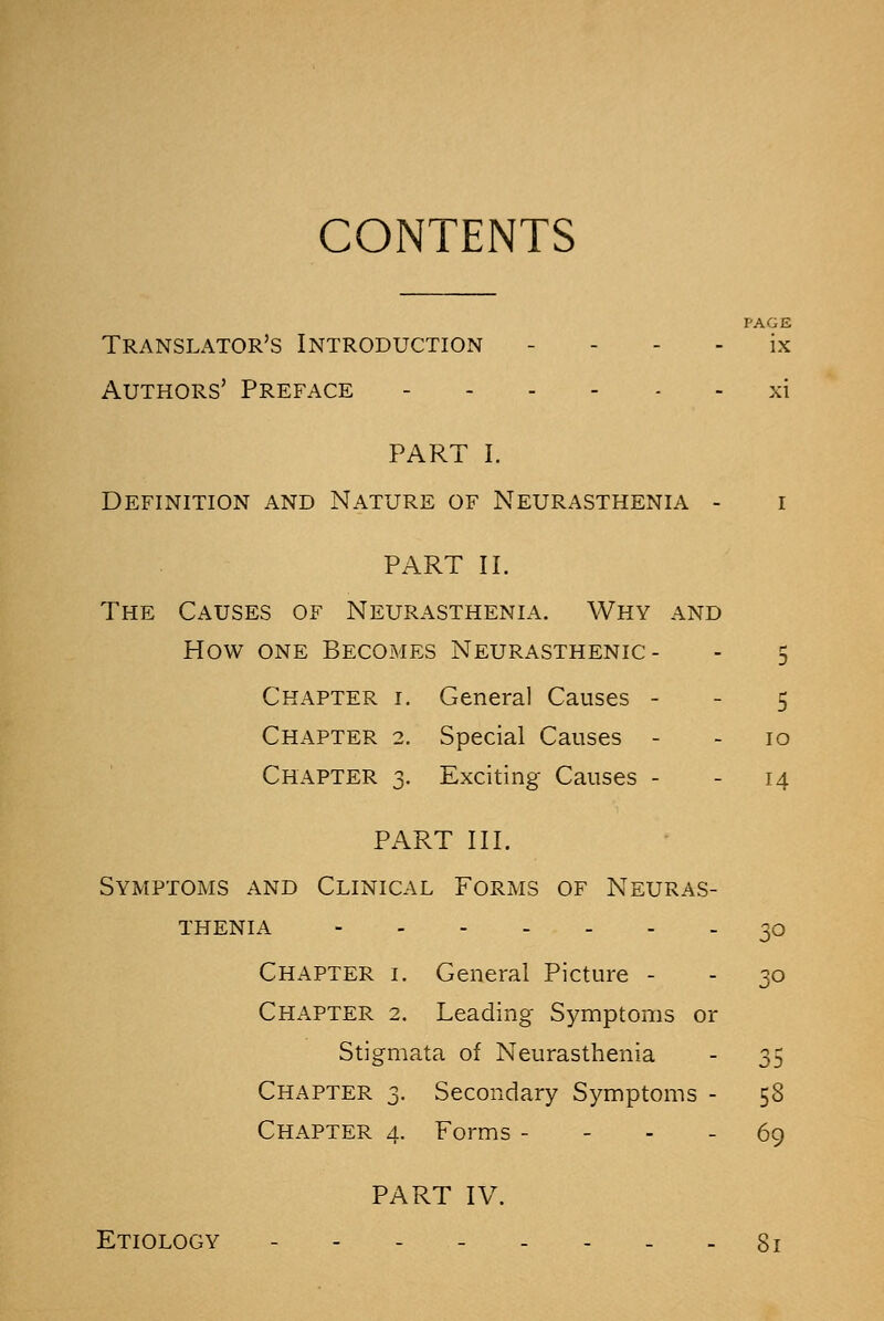 CONTENTS PAGE Translator's Introduction ix Authors' Preface xi PART I. Definition and Nature of Neurasthenia - i PART II. The Causes of Neurasthenia. Why and How one Becomes Neurasthenic- - 5 Chapter i. General Causes 5 Chapter 2. Special Causes - - 10 Chapter 3. Exciting Causes - - 14 PART III. Symptoms and Clinical Forms of Neuras- thenia 30 Chapter i. General Picture - - 30 Chapter 2. Leading Symptoms or Stigmata of Neurasthenia - 35 Chapter 3. Secondary Symptoms - 58 Chapter 4. Forms 69 PART IV. Etiology -------- gi