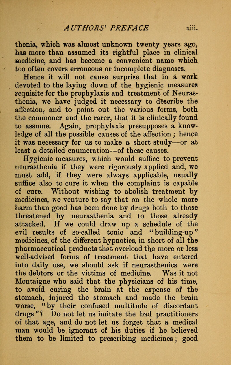 thenia, which was almost unknown twenty years ago, has more than assumed its rightful place in clinical medicine, and has become a convenient name which too often covers erroneous or incomplete diagnoses. Hence it will not cause surprise that in a work devoted to the laying down of the hygienic measures requisite for the prophylaxis and treatment of Neuras- thenia, we have judged it necessary to describe the affection, and to point out the various forms, both the commoner and the rarer, that it is clinically found to assume. Again, prophylaxis presupposes a know- ledge of all the possible causes of the affection; hence it was necessary for us to make a short study—or at least a detailed enumeration—of these causes. Hygienic measures, which would suffice to prevent neurasthenia if they were rigorously applied and, we must add, if they were always applicable, usually suffice also to cure it when the complaint is capable of cure. Without wishing to abolish treatment by medicines, we venture to say that on the whole more harm than good has been done by drugs both to those threatened by neurasthenia and to those already attacked. If we could draw up a schedule of the evil results of so-called tonic and building-up medicines, of the different hypnotics, in short of all the pharmaceutical products that overload the more or less well-advised forms of treatment that have entered into daily use, we should ask if neurasthenics were the debtors or the victims of medicine. Was it not Montaigne who said that the physicians of his time, to avoid curing the brain at the expense of the stomach, injured the stomach and made the brain worse, by their confused multitude of discordant drugs  ? Do not let us imitate the bad practitioners of that age, and do not let us forget that a medical man would be ignorant of his duties if he believed them to be limited to prescribing medicines; good