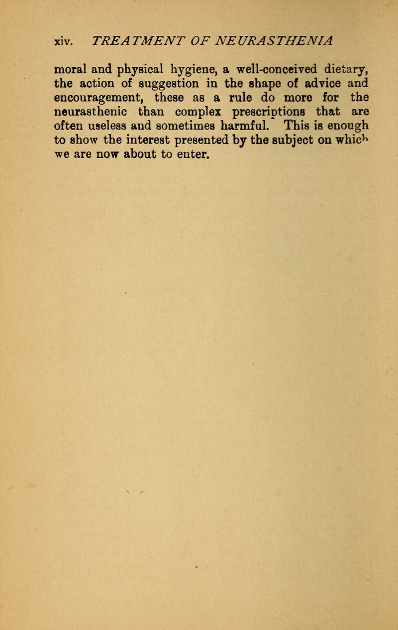 moral and physical hygiene, a well-conceived dietary, the action of suggestion in the shape of advice and encouragement, these as a rule do more for the neurasthenic than complex prescriptions that are often useless and sometimes harmful. This is enough to show the interest presented by the subject on whicK we are now about to enter.