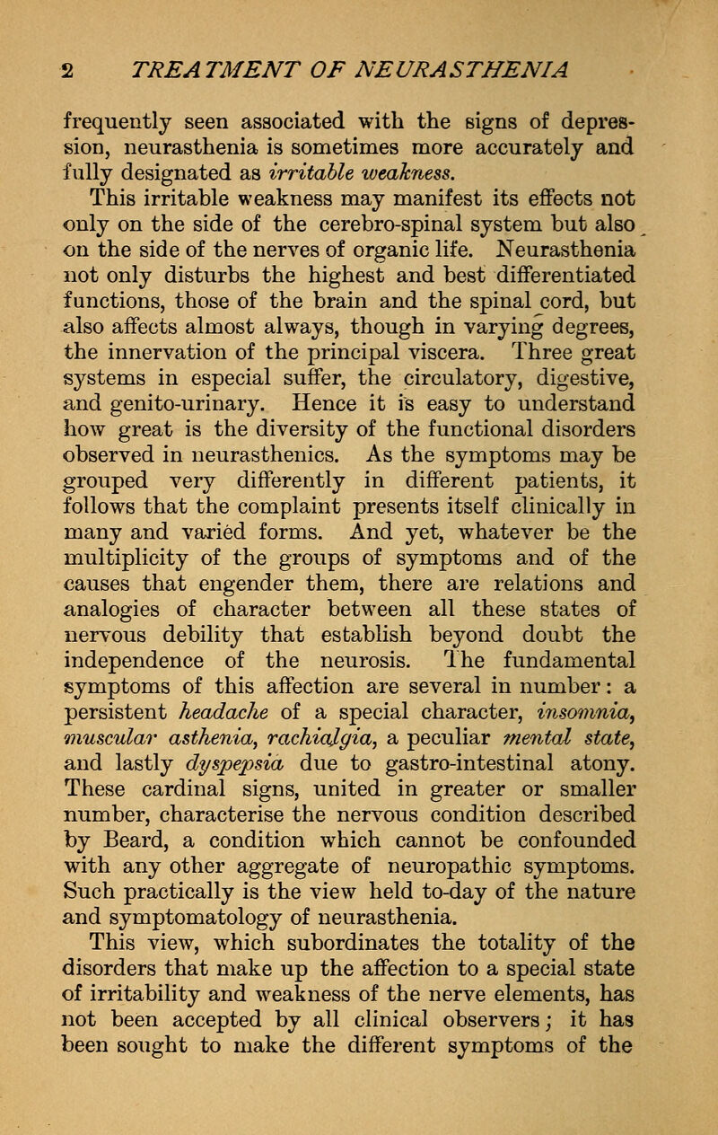 frequently seen associated with the signs of depres- sion, neurasthenia is sometimes more accurately and fully designated as irritable weakness. This irritable weakness may manifest its effects not only on the side of the cerebro-spinal system but also on the side of the nerves of organic life. Neurasthenia not only disturbs the highest and best differentiated functions, those of the brain and the spinal cord, but also affects almost always, though in varying degrees, the innervation of the principal viscera. Three great systems in especial suffer, the circulatory, digestive, and genito-urinary. Hence it is easy to understand how great is the diversity of the functional disorders observed in neurasthenics. As the symptoms may be grouped very differently in different patients, it follows that the complaint presents itself clinically in many and varied forms. And yet, whatever be the multiplicity of the groups of symptoms and of the causes that engender them, there are relations and analogies of character between all these states of nervous debility that establish beyond doubt the independence of the neurosis. The fundamental symptoms of this affection are several in number: a persistent headache of a special character, insomnia, muscular asthenia, rachiqlgia, a peculiar mental state, and lastly dyspepsia due to gastro-intestinal atony. These cardinal signs, united in greater or smaller number, characterise the nervous condition described by Beard, a condition which cannot be confounded with any other aggregate of neuropathic symptoms. Such practically is the view held to-day of the nature and symptomatology of neurasthenia. This view, which subordinates the totality of the disorders that make up the affection to a special state of irritability and weakness of the nerve elements, has not been accepted by all clinical observers; it has been sought to make the different symptoms of the