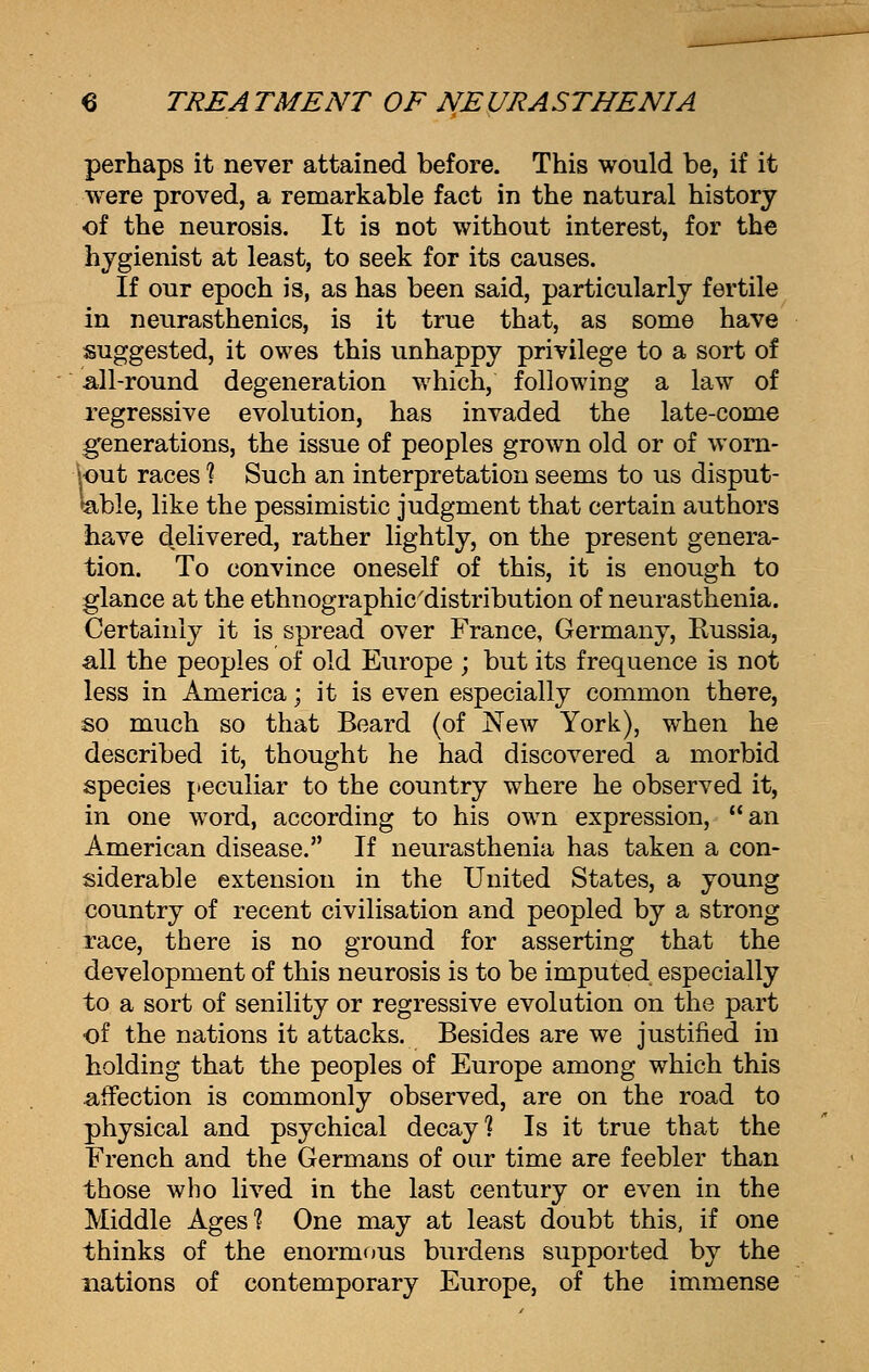 perhaps it never attained before. This would be, if it were proved, a remarkable fact in the natural history of the neurosis. It is not without interest, for the hygienist at least, to seek for its causes. If our epoch is, as has been said, particularly fertile in neurasthenics, is it true that, as some have suggested, it owes this unhappy privilege to a sort of all-round degeneration which, following a law of regressive evolution, has invaded the late-come generations, the issue of peoples grown old or of worn- \out races ? Such an interpretation seems to us disput- able, like the pessimistic judgment that certain authors have delivered, rather lightly, on the present genera- tion. To convince oneself of this, it is enough to glance at the ethnographic'distribution of neurasthenia. Certainly it is spread over France, Germany, Russia, all the peoples of old Europe ; but its frequence is not less in America; it is even especially common there, so much so that Beard (of New York), when he described it, thought he had discovered a morbid species peculiar to the country where he observed it, in one word, according to his own expression, an American disease. If neurasthenia has taken a con- siderable extension in the United States, a young country of recent civilisation and peopled by a strong race, there is no ground for asserting that the development of this neurosis is to be imputed especially to a sort of senility or regressive evolution on the part of the nations it attacks. Besides are we justified in holding that the peoples of Europe among which this affection is commonly observed, are on the road to physical and psychical decay? Is it true that the French and the Germans of our time are feebler than those who lived in the last century or even in the Middle Ages'? One may at least doubt this, if one thinks of the enormous burdens supported by the nations of contemporary Europe, of the immense