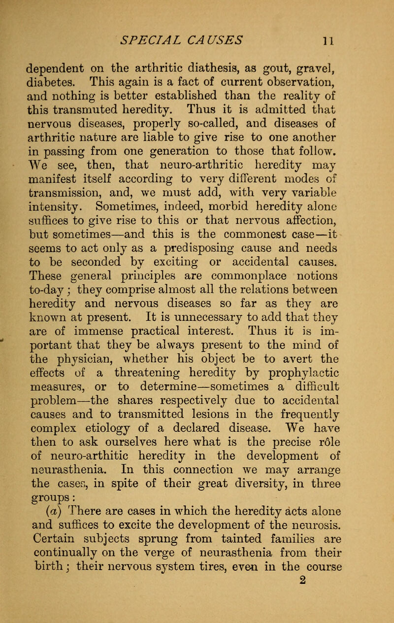 dependent on the arthritic diathesis, as gout, gravel, diabetes. This again is a fact of current observation, and nothing is better established than the reality of this transmuted heredity. Thus it is admitted that nervous diseases, properly so-called, and diseases of arthritic nature are liable to give rise to one another in passing from one generation to those that follow. We see, then, that neuro-arthritic heredity may manifest itself according to very different modes of transmission, and, we must add, with very variable intensity. Sometimes, indeed, morbid heredity alone suffices to give rise to this or that nervous affection, but sometimes—and this is the commonest case—it seems to act only as a predisposing cause and needs to be seconded by exciting or accidental causes. These general principles are commonplace notions to-day; they comprise almost all the relations between heredity and nervous diseases so far as they are known at present. It is unnecessary to add that they are of immense practical interest. Thus it is im- portant that they be always present to the mind of the physician, whether his object be to avert the effects of a threatening heredity by prophylactic measures, or to determine—sometimes a difficult problem—the shares respectively due to accidental causes and to transmitted lesions in the frequently complex etiology of a declared disease. We have then to ask ourselves here what is the precise role of neuro-arthitic heredity in the development of neurasthenia. In this connection we may arrange the cases, in spite of their great diversity, in three groups: (a) There are cases in which the heredity acts alone and suffices to excite the development of the neurosis. Certain subjects sprung from tainted families are continually on the verge of neurasthenia from their birth; their nervous system tires, even in the course 2