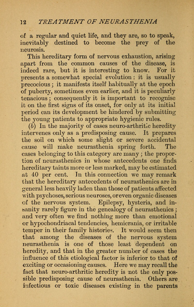 of a regular and quiet life, and they are, so to speak, inevitably destined to become the prey of the neurosis. This hereditary form of nervous exhaustion, arising apart from the common causes of the disease, is indeed rare, but it is interesting to know. For it presents a somewhat special evolution: it is usually precocious; it manifests itself habitually at the epoch of puberty, sometimes even earlier, and it is peculiarly tenacious; consequently it is important to recognise it on the first signs of its onset, for only at its initial period can its development be hindered by submitting the young patients to appropriate hygienic rules. (b) In the majority of cases neuro-arthritlc heredity intervenes only as a predisposing cause. It prepares the soil on which some slight or severe accidental cause will make neurasthenia spring forth. The cases belonging to this category are many; the propor- tion of neurasthenics in whose antecedents one finds hereditary taints more or less marked, may be estimated at 40 per cent. In this connection we may remark that the hereditary antecedents of neurasthenics are in general less heavily laden than those of patients affected with psychoses, serious neuroses, or even organic diseases of the nervous system. Epilepsy, hysteria, and in- sanity rarely figure in the genealogy of neurasthenics; and very often we find nothing more than emotional or hypochondriacal tendencies, hemicrania, or irritable temper in their family histories:. It would seem then that among the diseases of the nervous system neurasthenia is one of those least dependent on heredity, and that in the greater number of cases the influence of this etiological factor is inferior to that of exciting or occasioning causes. Here we may recall the fact that neuro-arthritic heredity is not the only pos- sible predisposing cause of neurasthenia. Others are. infectious or toxic diseases existing in the parents