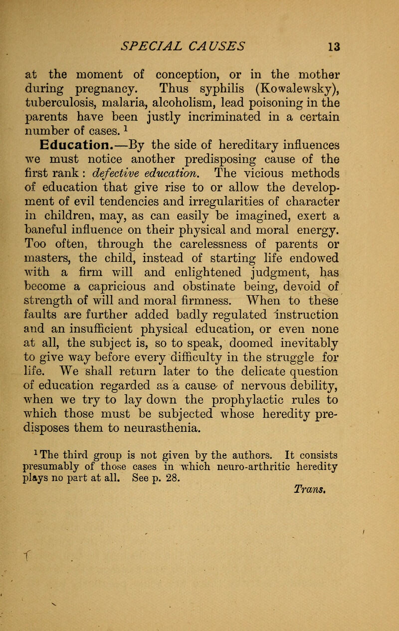 at the moment of conception, or in the mother during pregnancy. Thus syphilis (Kowalewsky), tuberculosis, malaria, alcoholism, lead poisoning in the parents have been justly incriminated in a certain number of cases.J Education.—By the side of hereditary influences we must notice another predisposing cause of the first rank : defective education. The vicious methods of education that give rise to or allow the develop- ment of evil tendencies and irregularities of character in children, may, as can easily be imagined, exert a baneful influence on their physical and moral energy. Too often, through the carelessness of parents or masters, the child, instead of starting life endowed with a firm will and enlightened judgment, has become a capricious and obstinate being, devoid of strength of will and moral firmness. When to these faults are further added badly regulated instruction and an insufficient physical education, or even none at all, the subject is, so to speak, doomed inevitably to give way before every difficulty in the struggle for life. We shall return later to the delicate question of education regarded as a cause- of nervous debility, when we try to lay down the prophylactic rules to which those must be subjected whose heredity pre- disposes them to neurasthenia. 1 The third group is not given by the authors. It consists presumably of those cases in which neuro-arthritic heredity plays no part at all. See p. 28. Trans. f