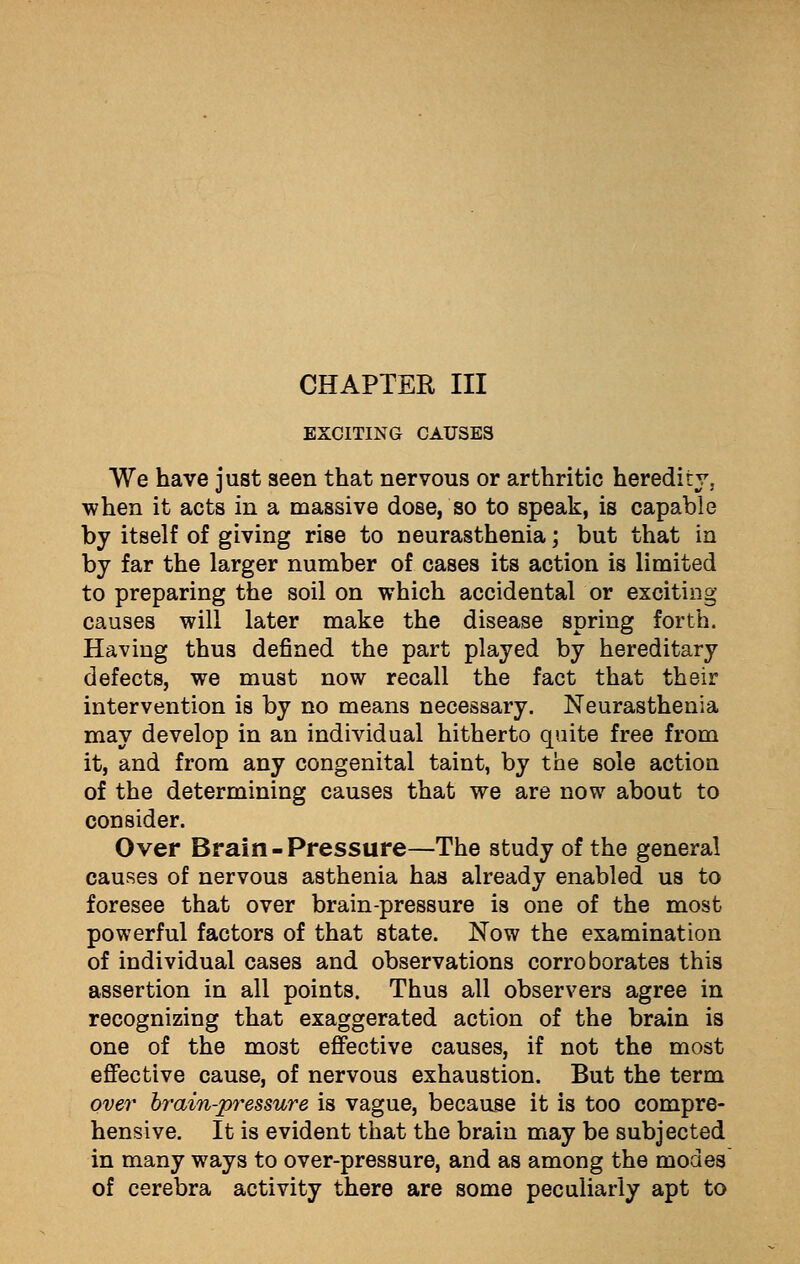 EXCITING CAUSES We have just seen that nervous or arthritic heredity, when it acts in a massive dose, so to speak, is capable by itself of giving rise to neurasthenia; but that in by far the larger number of cases its action is limited to preparing the soil on which accidental or exciting causes will later make the disease spring forth. Having thus defined the part played by hereditary defects, we must now recall the fact that their intervention is by no means necessary. Neurasthenia may develop in an individual hitherto quite free from it, and from any congenital taint, by the sole action of the determining causes that we are now about to consider. Over Brain-Pressure—The study of the general causes of nervous asthenia has already enabled us to foresee that over brain-pressure is one of the most powerful factors of that state. Now the examination of individual cases and observations corroborates this assertion in all points. Thus all observers agree in recognizing that exaggerated action of the brain is one of the most effective causes, if not the most effective cause, of nervous exhaustion. But the term over brain-pressure is vague, because it is too compre- hensive. It is evident that the brain may be subjected in many ways to over-pressure, and as among the modes of cerebra activity there are some peculiarly apt to