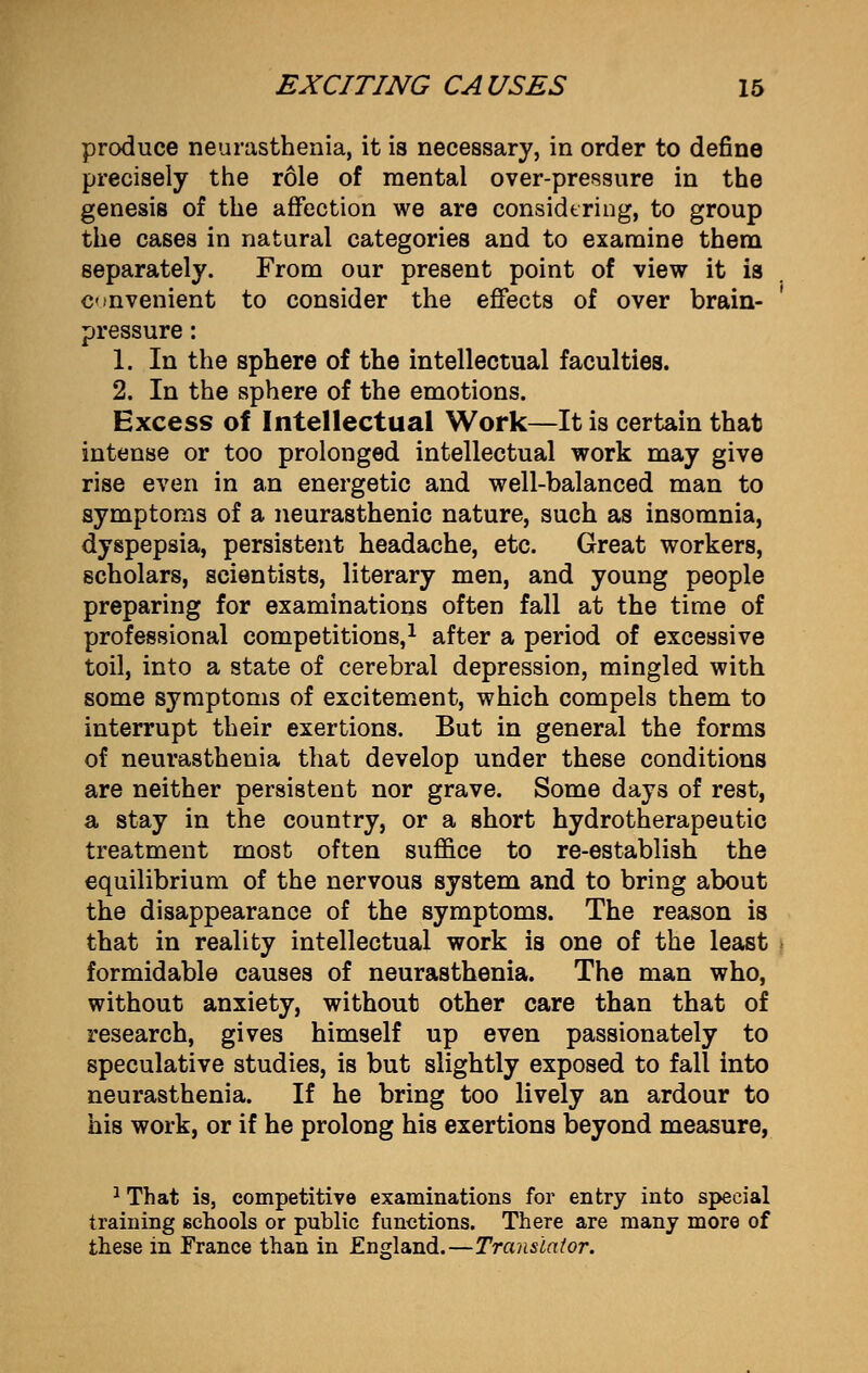 produce neurasthenia, it is necessary, in order to define precisely the role of mental over-pressure in the genesis of the affection we are considering, to group the cases in natural categories and to examine them separately. From our present point of view it is convenient to consider the effects of over brain- pressure : 1. In the sphere of the intellectual faculties. 2. In the sphere of the emotions. Excess of Intellectual Work—It is certain that intense or too prolonged intellectual work may give rise even in an energetic and well-balanced man to symptoms of a neurasthenic nature, such as insomnia, dyspepsia, persistent headache, etc. Great workers, scholars, scientists, literary men, and young people preparing for examinations often fall at the time of professional competitions,1 after a period of excessive toil, into a state of cerebral depression, mingled with some symptoms of excitement, which compels them to interrupt their exertions. But in general the forms of neurasthenia that develop under these conditions are neither persistent nor grave. Some days of rest, a stay in the country, or a short hydrotherapeutic treatment most often suffice to re-establish the equilibrium of the nervous system and to bring about the disappearance of the symptoms. The reason is that in reality intellectual work is one of the least formidable causes of neurasthenia. The man who, without anxiety, without other care than that of research, gives himself up even passionately to speculative studies, is but slightly exposed to fall into neurasthenia. If he bring too lively an ardour to his work, or if he prolong his exertions beyond measure, 1 That is, competitive examinations for entry into special training schools or public functions. There are many more of these in France than in England.—Translator.