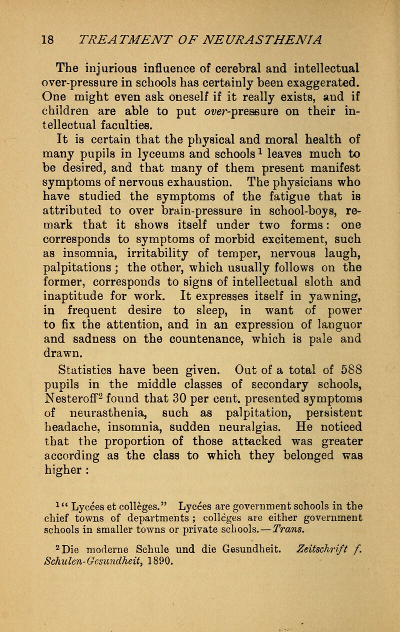 The injurious influence of cerebral and intellectual over-pressure in schools has certainly been exaggerated. One might even ask oneself if it really exists, and if children are able to put owr-pressure on their in- tellectual faculties. It is certain that the physical and moral health of many pupils in lyceums and schoolsl leaves much to be desired, and that many of them present manifest symptoms of nervous exhaustion. The physicians who have studied the symptoms of the fatigue that is attributed to over brain-pressure in school-boys, re- mark that it shows itself under two forms: one corresponds to symptoms of morbid excitement, such as insomnia, irritability of temper, nervous laugh, palpitations; the other, which usually follows on the former, corresponds to signs of intellectual sloth and inaptitude for work. It expresses itself in yawning, in frequent desire to sleep, in want of power to fix the attention, and in an expression of languor and sadness on the countenance, which is pale and drawn. Statistics have been given. Out of a total of 588 pupils in the middle classes of secondary schools, Nesteroff2 found that 30 per cent, presented symptoms of neurasthenia, such as palpitation, persistent headache, insomnia, sudden neuralgias. He noticed that the proportion of those attacked was greater according as the class to which they belonged was higher : lu Lycees et colleges. Lycees are government schools in the chief towns of departments ; colleges are either government schools in smaller towns or private schools. — Trans. 2 Die moderne Schule und die Gesundheit. Zeitschrift f. Schulen- Gesundheit, 1890.