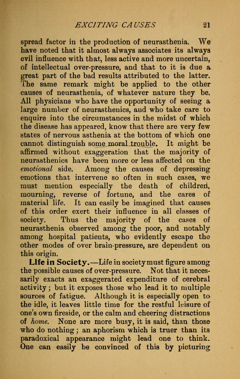 spread factor in the production of neurasthenia. We have noted that it almost always associates its always evil influence with that, less active and more uncertain, of intellectual over-pressure, and that to it is due a great part of the bad results attributed to the latter. The same remark might be applied to the other causes of neurasthenia, of whatever nature they be. All physicians who have the opportunity of seeing a large number of neurasthenics, aud who take care to enquire into the circumstances in the midst of which the disease has appeared, know that there are very few states of nervous asthenia at the bottom of which one cannot distinguish some moral trouble. It might be affirmed without exaggeration that the majority of neurasthenics have been more or less affected on the emotional side. Among the causes of depressing emotions that intervene so often in such cases, we must mention especially the death of children*, mourning, reverse of fortune, and the cares of material life. It can easily be imagined that causes of this order exert their influence in all classes of society. Thus the majority of the cases of neurasthenia observed among the poor, and notably among hospital patients, who evidently escape the other modes of over brain-pressure, are dependent on this origin. Life in Society.—Life in society must figure among the possible causes of over-pressure. Not that it neces- sarily exacts an exaggerated expenditure of cerebral activity; but it exposes those who lead it to multiple sources of fatigue. Although it is especially open to the idle, it leaves little time for the restful leisure of one's own fireside, or the calm and cheering distractions of home. None are more busy, it is said, than those who do nothing; an aphorism which is truer than its paradoxical appearance might lead one to think. One can easily be convinced of this by picturing