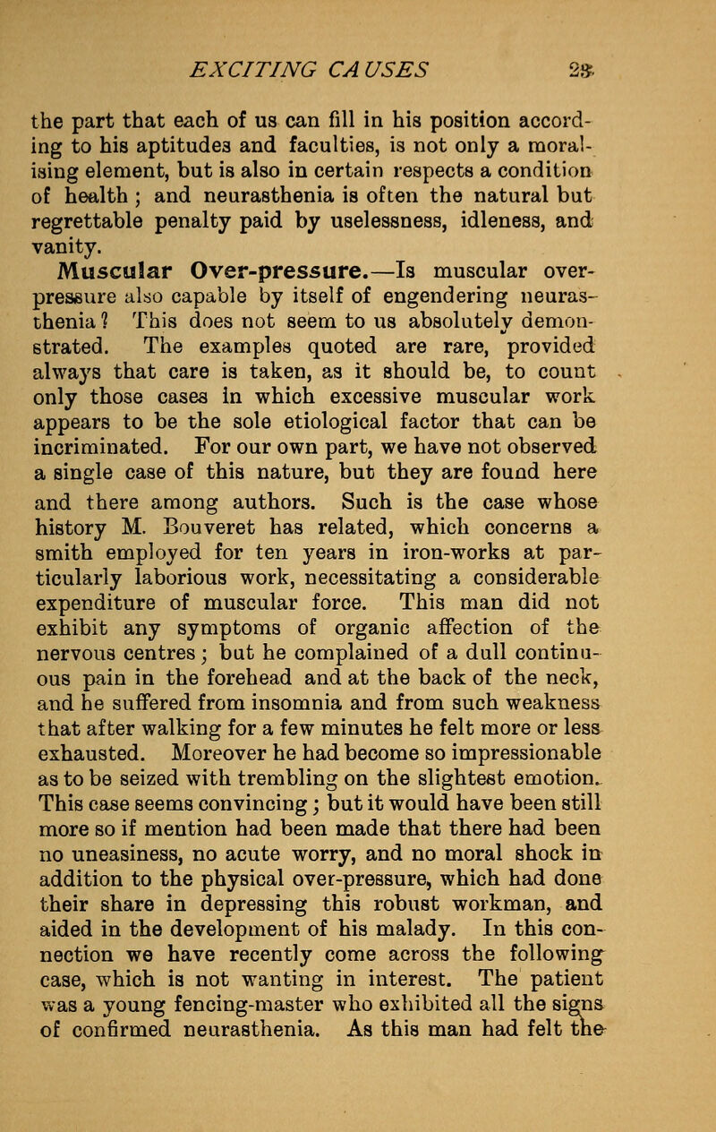 the part that each of us can fill in his position accord- ing to his aptitudes and faculties, is not only a moral- ising element, but is also in certain respects a condition of health ; and neurasthenia is often the natural but regrettable penalty paid by uselessness, idleness, and vanity. Muscular Over-pressure.—Is muscular over- pressure also capable by itself of engendering neuras- thenia 1 This does not seem to us absolutely demon- strated. The examples quoted are rare, provided always that care is taken, as it should be, to count only those cases in which excessive muscular work appears to be the sole etiological factor that can be incriminated. For our own part, we have not observed a single case of this nature, but they are found here and there among authors. Such is the case whose history M. Bouveret has related, which concerns a smith employed for ten years in iron-works at par- ticularly laborious work, necessitating a considerable expenditure of muscular force. This man did not exhibit any symptoms of organic affection of the nervous centres; but he complained of a dull continu- ous pain in the forehead and at the back of the neck, and he suffered from insomnia and from such weakness that after walking for a few minutes he felt more or less exhausted. Moreover he had become so impressionable as to be seized with trembling on the slightest emotion. This case seems convincing; but it would have been still more so if mention had been made that there had been no uneasiness, no acute worry, and no moral shock in addition to the physical over-pressure, which had done their share in depressing this robust workman, and aided in the development of his malady. In this con- nection we have recently come across the following^ case, which is not wanting in interest. The patient was a young fencing-master who exhibited all the signs of confirmed neurasthenia. As this man had felt the