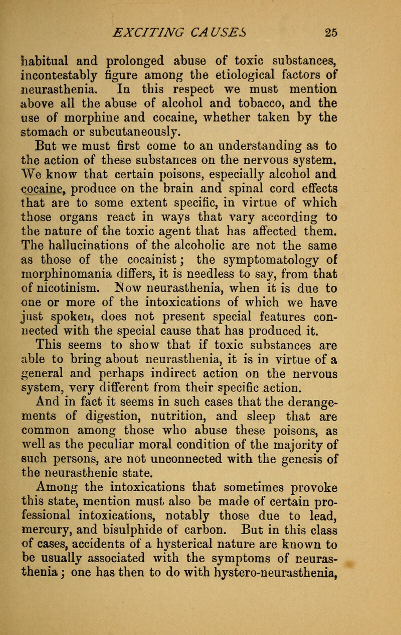 habitual and prolonged abuse of toxic substances, incontestably figure among the etiological factors of neurasthenia. In this respect we must mention above all the abuse of alcohol and tobacco, and the use of morphine and cocaine, whether taken by the stomach or subcutaneously. But we must first come to an understanding as to the action of these substances on the nervous system. We know that certain poisons, especially alcohol and cocaine, produce on the brain and spinal cord effects that are to some extent specific, in virtue of which those organs react in ways that vary according to the nature of the toxic agent that has affected them. The hallucinations of the alcoholic are not the same as those of the cocainist; the symptomatology of morphinomania differs, it is needless to say, from that of nicotinism. Now neurasthenia, when it is due to one or more of the intoxications of which we have just spoken, does not present special features con- nected with the special cause that has produced it. This seems to show that if toxic substances are able to bring about neurasthenia, it is in virtue of a general and perhaps indirect action on the nervous system, very different from their specific action. And in fact it seems in such cases that the derange- ments of digestion, nutrition, and sleep that are common among those who abuse these poisons, as well as the peculiar moral condition of the majority of such persons, are not unconnected with the genesis of the neurasthenic state. Among the intoxications that sometimes provoke this state, mention must also be made of certain pro- fessional intoxications, notably those due to lead, mercury, and bisulphide of carbon. But in this class of cases, accidents of a hysterical nature are known to be usually associated with the symptoms of neuras- thenia ; one has then to do with hystero-neurasthema,