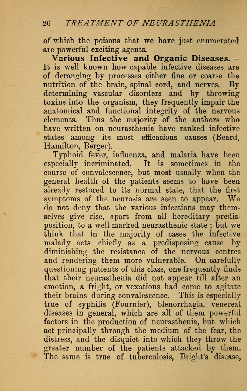 of which the poisons that we have just enumerated are powerful exciting agents. Various Infective and Organic Diseases.— It is well known how capable infective diseases are of deranging by processes either fine or coarse the nutrition of the brain, spinal cord, and nerves. By determining vascular disorders and by throwing toxins into the organism, they frequently impair the anatomical and functional integrity of the nervous elements* Thus the majority of the authors who have written on neurasthenia have ranked infective states among its most efficacious causes (Beard, Hamilton, Berger). Typhoid fever, influenza, and malaria have been especially incriminated. It is sometimes in the course of convalescence, but most usually when the general health of the patients seems to have been already restored to its normal state, that the first symptoms of the neurosis are seen to appear. We do not deny that the various infections may them- selves give rise, apart from all hereditary predis- position, to a well-marked neurasthenic state; but we think that in the majority of cases the infective malady acts chiefly as a predisposing cause by diminishing the resistance of the nervous centres and rendering them more vulnerable. On carefully questioning patients of this class, one frequently finds that their neurasthenia did not appear till after an emotion, a fright, or vexations had come to agitate their brains during convalescence. This is especially true of syphilis (Fournier), blenorrhagia, venereal diseases in general, which are all of them powerful factors in the production of neurasthenia, but which act principally through the medium of the fear, the distress, and the disquiet into which they throw the greater number of the patients attacked by them. The same is true of tuberculosis, Briglit's disease,