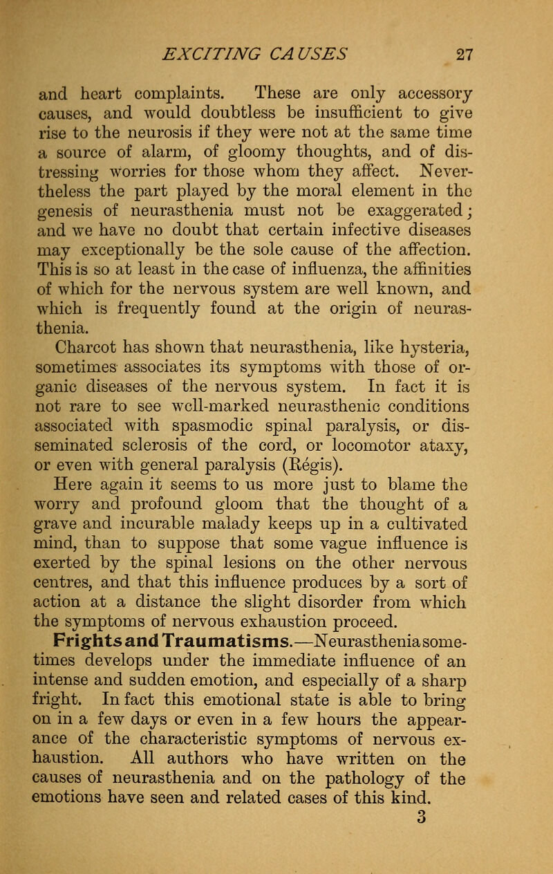 and heart complaints. These are only accessory causes, and would doubtless be insufficient to give rise to the neurosis if they were not at the same time a source of alarm, of gloomy thoughts, and of dis- tressing worries for those whom they affect. Never- theless the part played by the moral element in the genesis of neurasthenia must not be exaggerated; and we have no doubt that certain infective diseases may exceptionally be the sole cause of the affection. This is so at least in the case of influenza, the affinities of which for the nervous system are well known, and which is frequently found at the origin of neuras- thenia. Charcot has shown that neurasthenia, like hysteria, sometimes associates its symptoms with those of or- ganic diseases of the nervous system. In fact it is not rare to see well-marked neurasthenic conditions associated with spasmodic spinal paralysis, or dis- seminated sclerosis of the cord, or locomotor ataxy, or even with general paralysis (Regis). Here again it seems to us more just to blame the worry and profound gloom that the thought of a grave and incurable malady keeps up in a cultivated mind, than to suppose that some vague influence is exerted by the spinal lesions on the other nervous centres, and that this influence produces by a sort of action at a distance the slight disorder from which the symptoms of nervous exhaustion proceed. Frights and Traumatisms.—Neurasthenia some- times develops under the immediate influence of an intense and sudden emotion, and especially of a sharp fright. In fact this emotional state is able to bring on in a few days or even in a few hours the appear- ance of the characteristic symptoms of nervous ex- haustion. All authors who have written on the causes of neurasthenia and on the pathology of the emotions have seen and related cases of this kind. 3