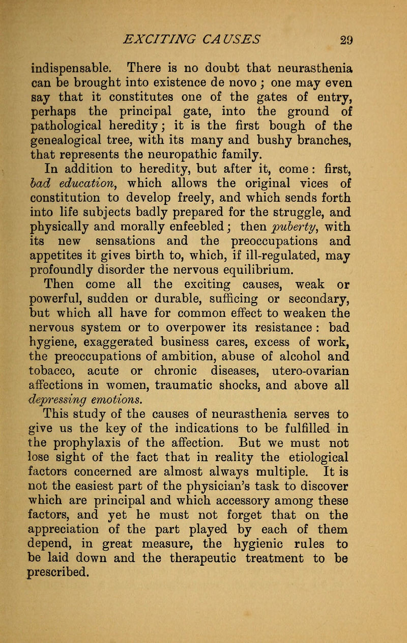 indispensable. There is no doubt that neurasthenia can be brought into existence de novo ; one may even say that it constitutes one of the gates of entry, perhaps the principal gate, into the ground of pathological heredity; it is the first bough of the genealogical tree, with its many and bushy branches, that represents the neuropathic family. In addition to heredity, but after it, come: first, bad education, which allows the original vices of constitution to develop freely, and which sends forth into life subjects badly prepared for the struggle, and physically and morally enfeebled; then puberty, with its new sensations and the preoccupations and appetites it gives birth to, which, if ill-regulated, may profoundly disorder the nervous equilibrium. Then come all the exciting causes, weak or powerful, sudden or durable, sufficing or secondary, but which all have for common effect to weaken the nervous system or to overpower its resistance : bad hygiene, exaggerated business cares, excess of work, the preoccupations of ambition, abuse of alcohol and tobacco, acute or chronic diseases, utero-ovarian affections in women, traumatic shocks, and above all depressing emotions. This study of the causes of neurasthenia serves to give us the key of the indications to be fulfilled in the prophylaxis of the affection. But we must not lose sight of the fact that in reality the etiological factors concerned are almost always multiple. It is not the easiest part of the physician's task to discover which are principal and which accessory among these factors, and yet he must not forget that on the appreciation of the part played by each of them depend, in great measure, the hygienic rules to be laid down and the therapeutic treatment to be prescribed.