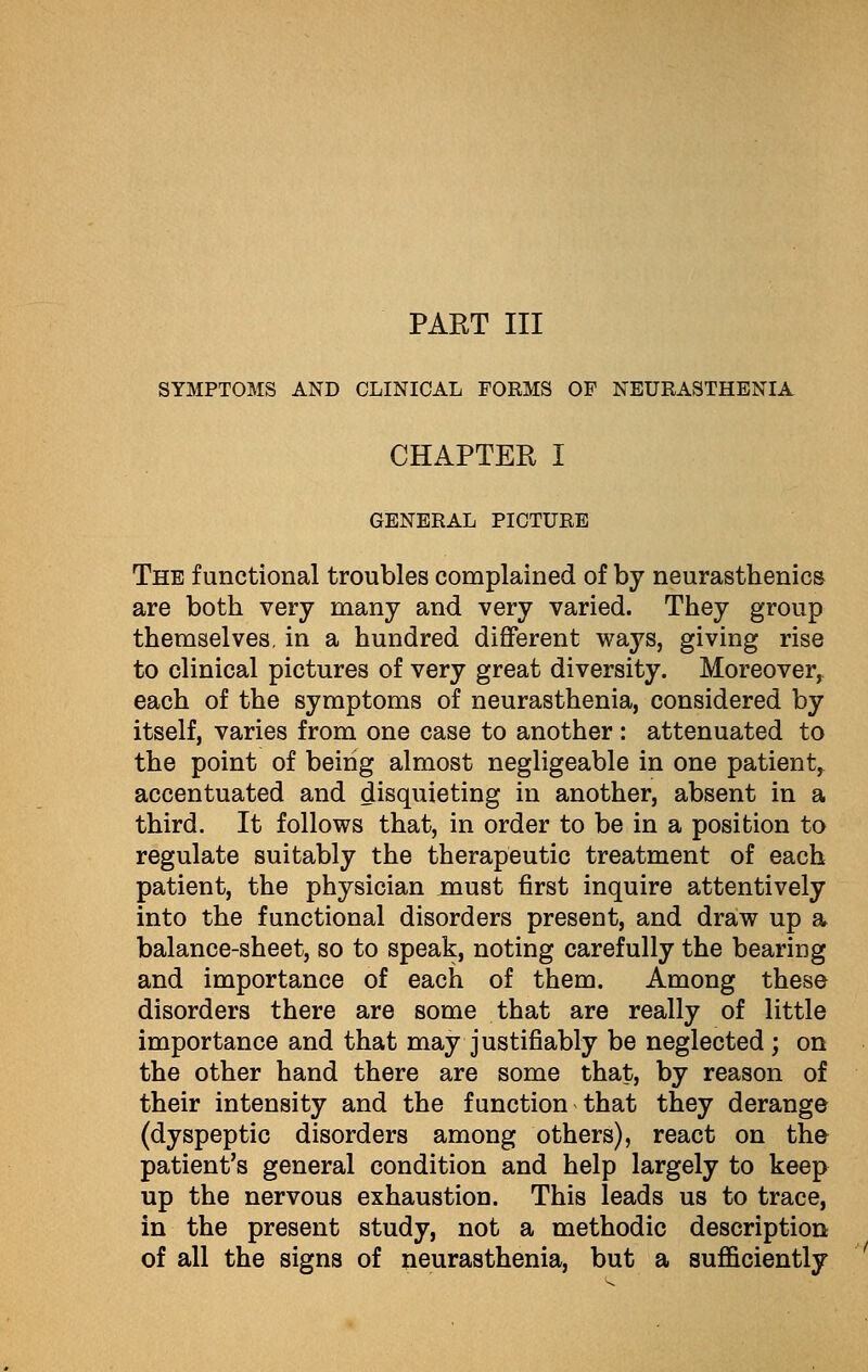 PART III SYMPTOMS AND CLINICAL FORMS OF NEURASTHENIA CHAPTER I GENERAL PICTURE The functional troubles complained of by neurasthenics are both very many and very varied. They group themselves, in a hundred different ways, giving rise to clinical pictures of very great diversity. Moreover, each of the symptoms of neurasthenia, considered by itself, varies from one case to another : attenuated to the point of being almost negligeable in one patient^ accentuated and disquieting in another, absent in a third. It follows that, in order to be in a position to regulate suitably the therapeutic treatment of each patient, the physician must first inquire attentively into the functional disorders present, and draw up a balance-sheet, so to speak, noting carefully the bearing and importance of each of them. Among these disorders there are some that are really of little importance and that may justifiably be neglected ; on the other hand there are some that, by reason of their intensity and the function that they derange (dyspeptic disorders among others), react on the patient's general condition and help largely to keep up the nervous exhaustion. This leads us to trace, in the present study, not a methodic description of all the signs of neurasthenia, but a sufficiently