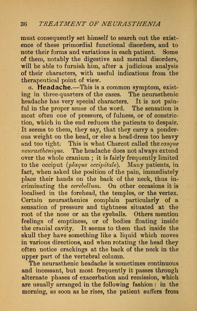 must consequently set himself to search out the exist- ence of these primordial functional disorders, and to note their forms and variations in each patient. Some of them, notably the digestive and mental disorders, will be able to furnish him, after a judicious analysis of their characters, with useful indications from the therapeutical point of view. a. Headache.—This is a common symptom, exist- ing in three-quarters of the cases. The neurasthenic headache has very special characters. It is not pain- ful in the proper sense of the word. The sensation is mo3t often one of pressure, of fulness, or of constric- tion, which in the end reduces the patients to despair. It seems to them, they say, that they carry a ponder- ous weight on the head, or else a head-dress too heavy and too tight. This is what Charcot called the casque neurasthenique. The headache does not always extend over the whole cranium ; it is fairly frequently limited to the occiput (plaque occipitale). Many patients, in fact, when asked the position of the pain, immediately place their hands on the back of the neck, thus in- criminating the cerebellum. On other occasions it is localised in the forehead, the temples, or the vertex. Certain neurasthenics complain particularly of a sensation of pressure and tightness situated at the root of the nose or an the eyeballs. Others mention feelings of emptiness, or of bodies floating inside the cranial cavity. It seems to them that inside the skull they have something like a liquid which moves in various directions, and when rotating the head they often notice crackings at the back of the neck in the upper part of the vertebral column. The neurasthenic headache is sometimes continuous and incessant, but most frequently it passes through alternate phases of exacerbation and remission, which are usually arranged in the following fashion : in the morning, as soon as he rises, the patient suffers from