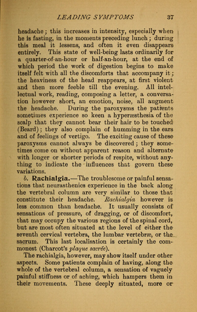 headache; this increases in intensity, especially when he is fasting, in the moments preceding lunch; during this meal it lessens, and often it even disappears entirely. This state of well-being lasts ordinarily for a quarter-of-an-hour or half-an-hour, at the end of which period the work of digestion begins to make itself felt with all the discomforts that accompany it ;■ the heaviness of the head reappears, at first violent and then more feeble till the evening. All intel- lectual work, reading, composing a letter, a conversa- tion however short, an emotion, noise, all augment the headache. During the paroxysms the patfents- sometimes experience so keen a hyperesthesia of the scalp that they cannot bear their hair to be touched (Beard); they also complain of humming in the ears and of feelings of vertigo. The exciting cause of these paroxysms cannot always be discovered; they some- times come on without apparent reason and alternate with longer or shorter periods of respite, without any- thing to indicate the influences that govern these variations. b. Rachialgia.—The troublesome or painful sensa- tions that neurasthenics experience in the back along the vertebral column are very similar to those that constitute their headache. Eachialgia however is less common than headache. It usually consists of sensations of pressure, of dragging, or of discomfort, that may occupy the various regions of the spinal cord, but are most often situated at the level of either the seventh cervical vertebra, the lumbar vertebree, or the sacrum. This last localisation is certainly the com- monest (Charcot's plaque sacree). The rachialgia, however, may show itself under other aspects. Some patients complain of having, along the whole of the vertebral column, a sensation of vaguely painful stiffness or of aching, which hampers them in their movements. These deeply situated, more or