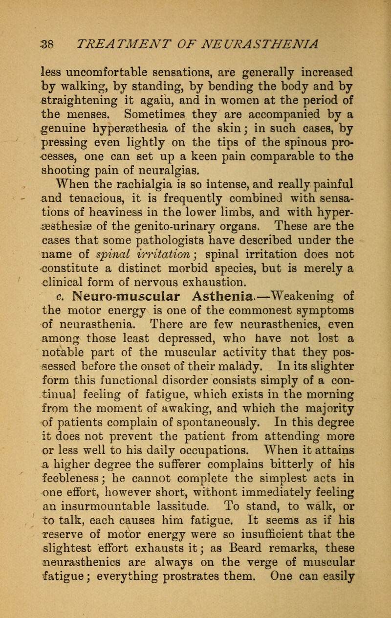 less uncomfortable sensations, are generally increased by walking, by standing, by bending the body and by straightening it agaiu, and in women at the period of the menses. Sometimes they are accompanied by a genuine hypereethesia of the skin; in such cases, by pressing even lightly on the tips of the spinous pro- cesses, one can set up a keen pain comparable to the shooting pain of neuralgias. When the rachialgia is so intense, and really painful and tenacious, it is frequently combined with sensa- tions of heaviness in the lower limbs, and with hyper- esthesia of the genito-urinary organs. These are the cases that some pathologists have described under the name of spinal irritation; spinal irritation does not constitute a distinct morbid species, but is merely a clinical form of nervous exhaustion. c Neuro-rnuscular Asthenia.—Weakening of the motor energy is one of the commonest symptoms of neurasthenia. There are few neurasthenics, even among those least depressed, who have not lost a notable part of the muscular activity that they pos- sessed before the onset of their malady. In its slighter form this functional disorder consists simply of a con- tinual feeling of fatigue, which exists in the morning from the moment of awaking, and which the majority of patients complain of spontaneously. In this degree it does not prevent the patient from attending more or less well to his daily occupations. When it attains a higher degree the sufferer complains bitterly of his feebleness; he cannot complete the simplest acts in one effort, however short, withont immediately feeling an insurmountable lassitude. To stand, to walk, or to talk, each causes him fatigue. It seems as if his reserve of motor energy were so insufficient that the slightest effort exhausts it; as Beard remarks, these neurasthenics are always on the verge of muscular fatigue; everything prostrates them. One can easily