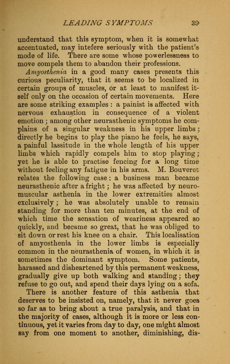 understand that this symptom, when it is somewhat accentuated, may intefere seriously with the patient's mode of life. There are some whose powerlessness to move compels them to abandon their professions. Amyosthenia in a good many cases presents this curious peculiarity, that it seems to be localized in certain groups of muscles, or at least to manifest it- self only on the occasion of certain movements. Here are some striking examples : a painist is affected with nervous exhaustion in consequence of a violent emotion; among other neurasthenic symptoms he com- plains of a singular weakness in his upper limbs; directly he begins to play the piano he feels, he says, a painful lassitude in the whole length of his upper limbs which rapidly compels him to stop playing; yet he is able to practise fencing for a long time without feeling any fatigue in his arms. M. Bouveret relates the following case ; a business man became neurasthenic after a fright; he was affected by neuro- muscular asthenia in the lower extremities almost exclusively; he was absolutely unable to remain standing for more than ten minutes, at the end of which time the sensation of weariness appeared so quickly, and became so great, that he was obliged to sit down or rest his knee on a chair. This localisation of amyosthenia in the lower limbs is especially common in the neurasthenia of women, in which it is sometimes the dominant symptom. Some patients^ harassed and disheartened by this permanent weakness, gradually give up both walking and standing; they refuse to go out, and spend their days lying on a sofa. There is another feature of this asthenia that deserves to be insisted on, namely, that it never goes so far as to bring about a true paralysis, and that in the majority of cases, although it is more or less con- tinuous, yet it varies from day to day, one might almost say from one moment to another, diminishing, dis-