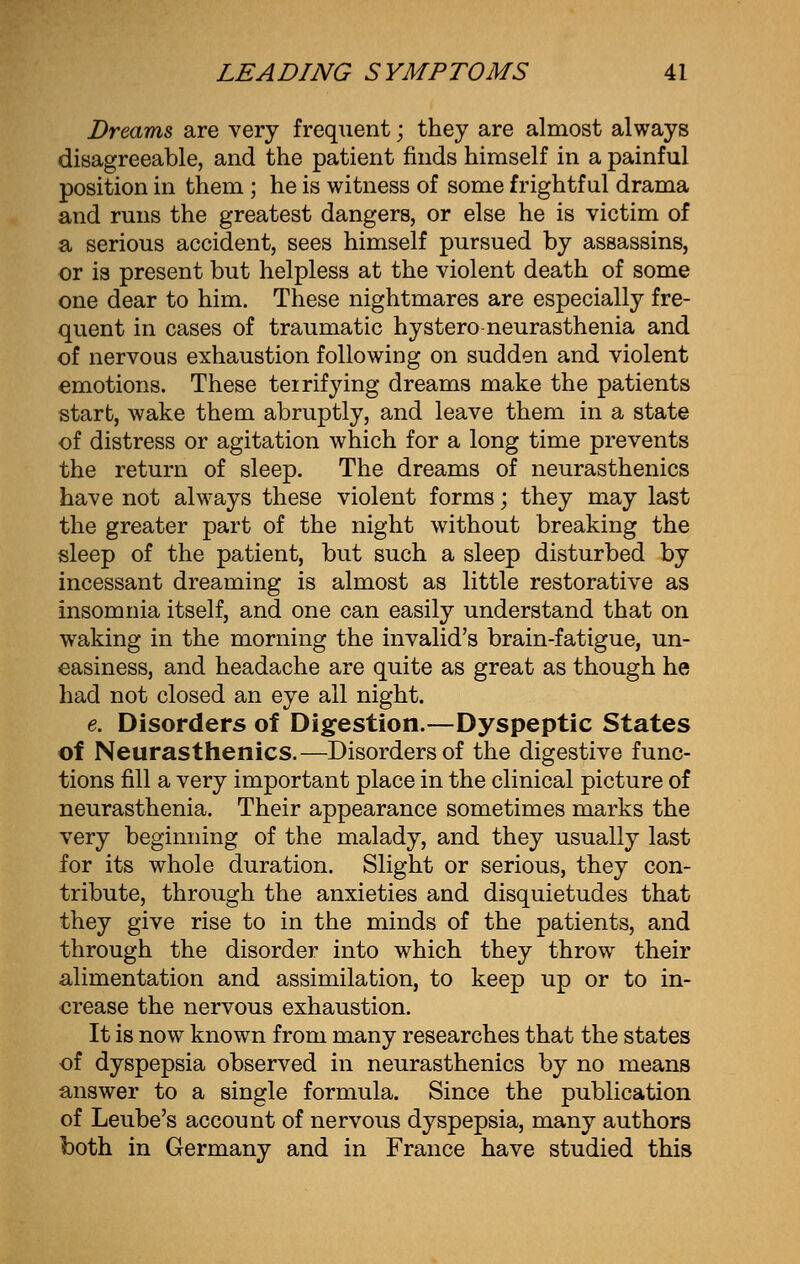 Dreams are very frequent; they are almost always disagreeable, and the patient finds himself in a painful position in them ; he is witness of some frightful drama and runs the greatest dangers, or else he is victim of a serious accident, sees himself pursued by assassins, or is present but helpless at the violent death of some one dear to him. These nightmares are especially fre- quent in cases of traumatic hystero neurasthenia and of nervous exhaustion following on sudden and violent emotions. These teirifying dreams make the patients start, wake them abruptly, and leave them in a state of distress or agitation which for a long time prevents the return of sleep. The dreams of neurasthenics have not always these violent forms; they may last the greater part of the night without breaking the sleep of the patient, but such a sleep disturbed by incessant dreaming is almost as little restorative as insomnia itself, and one can easily understand that on waking in the morning the invalid's brain-fatigue, un- easiness, and headache are quite as great as though he had not closed an eye all night. e. Disorders of Digestion.—Dyspeptic States of Neurasthenics.—Disorders of the digestive func- tions fill a very important place in the clinical picture of neurasthenia. Their appearance sometimes marks the very beginning of the malady, and they usually last for its whole duration. Slight or serious, they con- tribute, through the anxieties and disquietudes that they give rise to in the minds of the patients, and through the disorder into which they throw their alimentation and assimilation, to keep up or to in- crease the nervous exhaustion. It is now known from many researches that the states of dyspepsia observed in neurasthenics by no means answer to a single formula. Since the publication of Leube's account of nervous dyspepsia, many authors both in Germany and in France have studied this