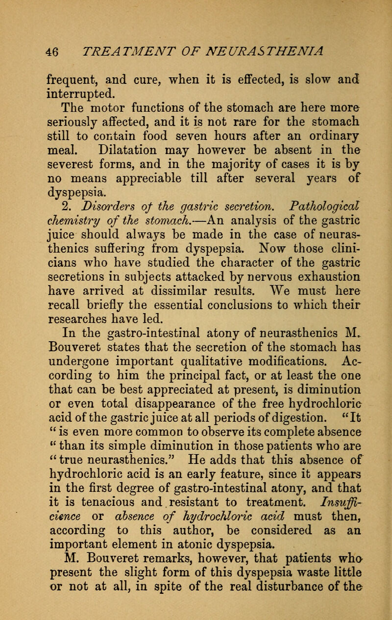 frequent, and cure, when it is effected, is slow and interrupted. The motor functions of the stomach are here more seriously affected, and it is not rare for the stomach still to contain food seven hours after an ordinary meal. Dilatation may however be absent in the severest forms, and in the majority of cases it is by no means appreciable till after several years of dyspepsia. 2. Disorders of the gastric secretion. Pathological chemistry of the stomach.—An analysis of the gastric juice should always be made in the case of neuras- thenics suffering from dyspepsia. Now those clini- cians who have studied the character of the gastric secretions in subjects attacked by nervous exhaustion have arrived at dissimilar results. We must here recall briefly the essential conclusions to which their researches have led. In the gastro-intestinal atony of neurasthenics M. Bouveret states that the secretion of the stomach has undergone important qualitative modifications. Ac- cording to him the principal fact, or at least the one that can be best appreciated at present, is diminution or even total disappearance of the free hydrochloric acid of the gastric juice at all periods of digestion.  It  is even more common to observe its complete absence u than its simple diminution in those patients who are  true neurasthenics. He adds that this absence of hydrochloric acid is an early feature, since it appears in the first degree of gastro-intestinal atony, and that it is tenacious and. resistant to treatment. Insuffi- cience or absence of hydrochloric acid must then, according to this author, be considered as an important element in atonic dyspepsia. M. Bouveret remarks, however, that patients who- present the slight form of this dyspepsia waste little or not at all, in spite of the real disturbance of the