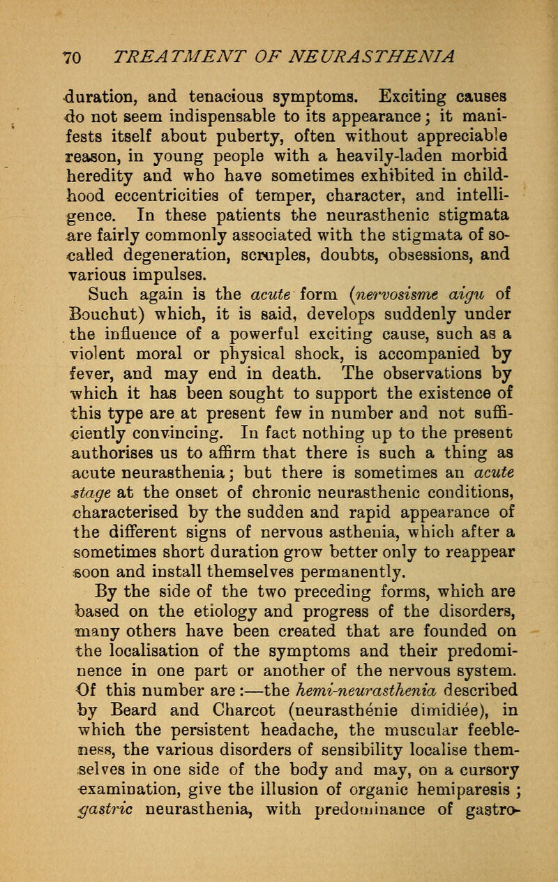 duration, and tenacious symptoms. Exciting causes do not seem indispensable to its appearance; it mani- fests itself about puberty, often without appreciable reason, in young people with a heavily-laden morbid heredity and who have sometimes exhibited in child- hood eccentricities of temper, character, and intelli- gence. In these patients the neurasthenic stigmata &re fairly commonly associated with the stigmata of so- called degeneration, scruples, doubts, obsessions, and various impulses. Such again is the acute form (nervosisme aigu of Bouchut) which, it is said, develops suddenly under the influence of a powerful exciting cause, such as a violent moral or physical shock, is accompanied by fever, and may end in death. The observations by which it has been sought to support the existence of this type are at present few in number and not suffi- ciently convincing. In fact nothing up to the present authorises us to affirm that there is such a thing as acute neurasthenia; but there is sometimes an acute stage at the onset of chronic neurasthenic conditions, characterised by the sudden and rapid appearance of the different signs of nervous asthenia, which after a sometimes short duration grow better only to reappear soon and install themselves permanently. By the side of the two preceding forms, which are based on the etiology and progress of the disorders, many others have been created that are founded on the localisation of the symptoms and their predomi- nence in one part or another of the nervous system. Of this number are :—the hemi-neurasthenia described by Beard and Charcot (neurasthenie dimidiee), in which the persistent headache, the muscular feeble- ness, the various disorders of sensibility localise them- selves in one side of the body and may, on a cursory examination, give the illusion of organic hemiparesis ; gastric neurasthenia, with predominance of gastro-