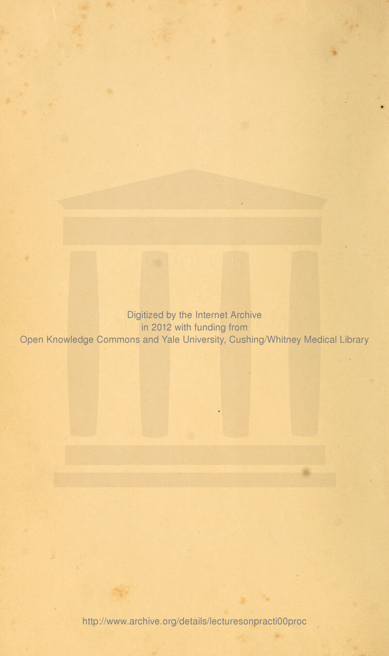 Digitized by the Internet Archive in 2012 with funding from Open Knowledge Commons and Yale University, Cushing/Whitney Medical Library http://www.archive.org/details/lecturesonpractiOOproc