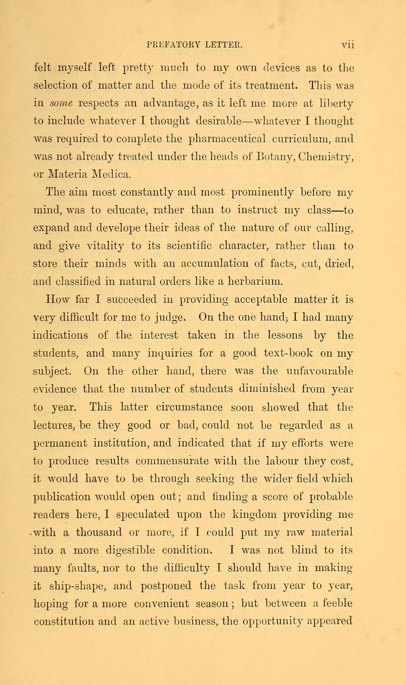 felt myself left pretty much to my own devices as to the selection of matter and the mode of its treatment. This was in some respects an advantage, as it left me more at liberty to include whatever I thought desirable—whatever I thought was required to complete the pharmaceutical curriculum, and was not already treated under the heads of Botany, Chemistry, or Materia Medica. The aim most constantly and most prominently before my mind, was to educate, rather than to instruct my class—to expand and develope their ideas of the nature of our calling, and give vitality to its scientific character, rather than to store their minds with an accumulation of facts, cut, dried, and classified in natural orders like a herbarium. How far I succeeded in providing acceptable matter it is very difficult for me to judge. On the one hand; I had many indications of the interest taken in the lessons by the students, and many inquiries for a good text-book on my subject. On the other hand, there was the unfavourable evidence that the number of students diminished from year to year. This latter circumstance soon showed that the lectures, be they good or bad, could not be regarded as a permanent institution, and indicated that if my efforts were to produce results commensurate with the labour they cost, it would have to be through seeking the wider field which publication would open out; and finding a score of probable readers here, I speculated upon the kingdom providing me •with a thousand or more, if I could put my raw material into a more digestible condition. I was not blind to its many faults, nor to the difficulty I should have in making- it ship-shape, and postponed the task from year to year, hoping for a more convenient season; but between a feeble constitution and an active business, the opportunity appeared